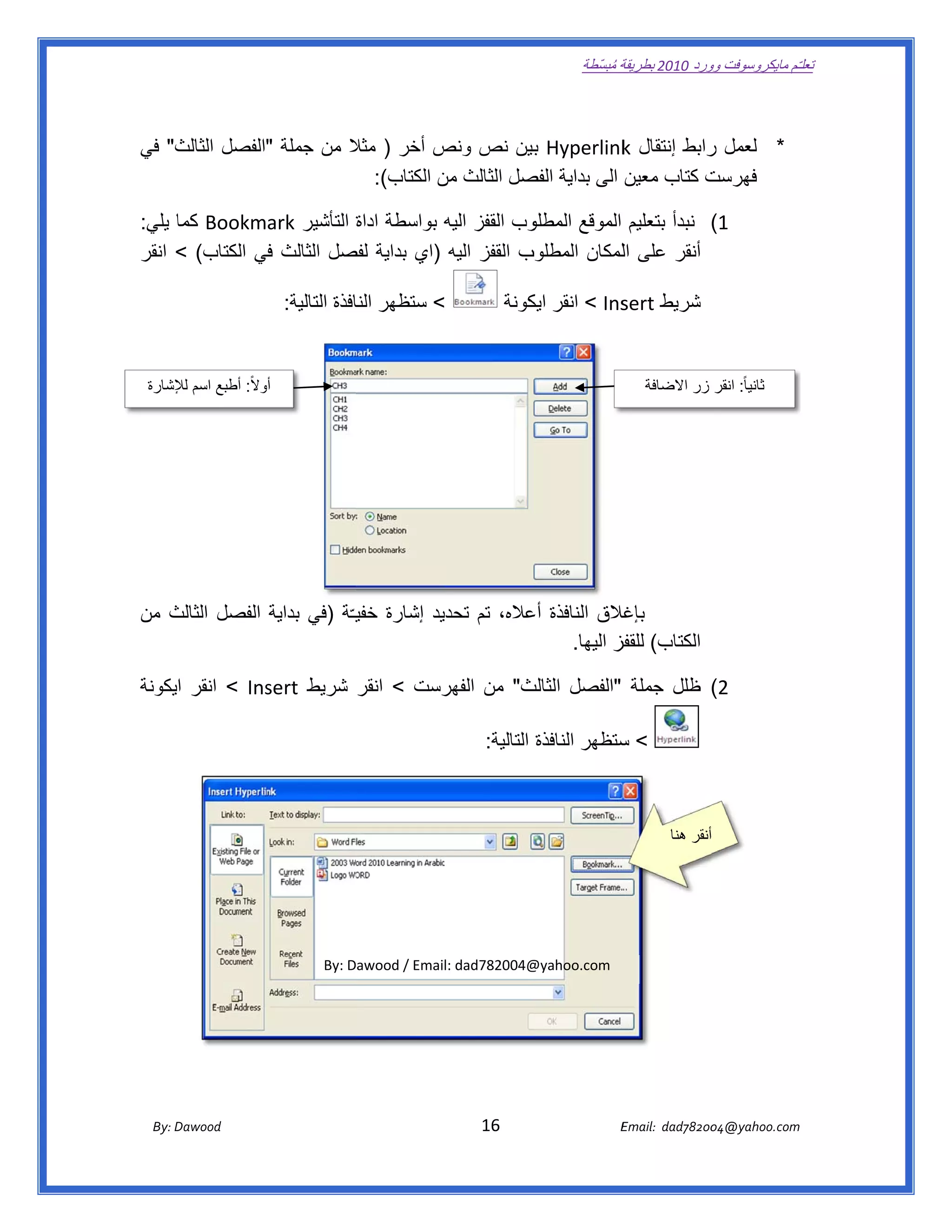 ‫ تعللـّم مايكروسوفت ورد 0102 بطريقة ُ‬
                                                                                                       ‫ة مبسّطة‬             ‫وو‬

‫ ‬

‫* لعمل رابط إنتقال ‪ Hyperlink‬بين نص ونص أخر ) مثال من جملة "الفصل الثالث" في‬
    ‫ث‬                     ‫ال‬          ‫ص‬            ‫ب‬          ‫‪k‬‬         ‫ر‬
                            ‫ت كتاب معين الى بداية صل الثالث من الكتاب(:  ‬
                                       ‫ن‬          ‫الفص‬                  ‫فھرست‬

‫وب القفز اليه بواسطة اداة التأشير ‪ Bookmark‬كما يلي:‬
     ‫ا‬                     ‫ة‬          ‫ه‬           ‫1( نبدأ بتعليم الموقع المطلو‬
‫ب القفز اليه )اي بداية صل الثالث في الكتاب( < انقر‬
                ‫ف‬         ‫لفص‬                    ‫أنقر على اللمكان المطلوب‬

                               ‫< ستظھر افذة التالية:  ‬
                                             ‫النا‬                                    ‫شريط ‪ < Ins‬انقر كونة‬
                                                                                        ‫ايك‬        ‫‪sert‬‬

                                                                                                                               ‫ ‬
    ‫ أوالً: أطبع اسم إلشارة‬
        ‫لإل‬             ‫و‬                                                                                            ‫ ثانيا ً: انقر زر  االضافة‬

                                                                                                                               ‫ ‬




‫غالق النافذة عاله، تم تحديد إشارة خفيـّة )في بداية الفصل الثالث من‬
   ‫ث‬                         ‫ي‬                      ‫أع‬           ‫بإغال‬
                                                          ‫الكتاب( فز اليھا.‬
                                                                 ‫للقفز‬

‫‪ < Ins‬انقر ايكونة‬
                ‫ث" من رست < انقر شريط ‪sert‬‬
                                   ‫الفھر‬ ‫2( ظلل جملة "الفصل الثالث‬

                                                                                                    ‫س‬
                                                                             ‫< ستظھر النافذة التالية:  ‬



                                                                                                                           ‫ أنقر ھنا‬

                                                                                                                                             ‫ ‬

                                                                                                                                             ‫ ‬


                                           ‫@400287‪By: Dawood / Email: dad‬‬
                                                                        ‫‪@yahoo.com‬‬




       ‫‪ Dawood                                                                          16                                   E‬‬
    ‫‪By: D‬‬                                                                                                                    ‫00287‪Email:  dad‬‬
                                                                                                                                            ‫  ‪04@yahoo.com‬‬
 