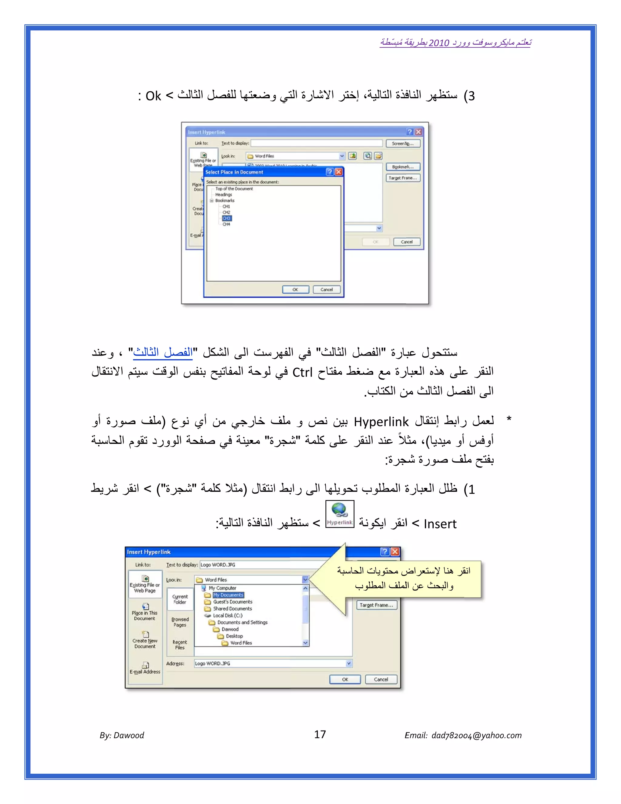 ‫ تعللـّم مايكروسوفت ورد 0102 بطريقة ُ‬
                                                                                                       ‫ة مبسّطة‬             ‫وو‬

‫ ‬

              ‫3( ستظھر فذة التالية، ختر االشارة تي وضعتھا لفصل الثالث < ‪  : Ok‬‬
                                 ‫لل‬        ‫الت‬        ‫إخت‬           ‫الناف‬




‫ستتحول بارة "الفصل الثالث" في لفھرست الى الشكل " صل الثالث" ، وعند‬
                ‫الفص‬                 ‫ال‬                     ‫عب‬
‫ط مفتاح ‪ Ctrl‬في لوحة مفاتيح بنفس لوقت سيتم النتقال‬
     ‫اال‬        ‫ال‬          ‫الم‬                  ‫رة مع ضغط‬ ‫النقر على ھذه العبار‬
                                                                        ‫ع‬
                                                   ‫الى صل الثالث ن الكتاب.‬
                                                           ‫من‬         ‫الفص‬

    ‫* لعمل رابط إنتقال ‪ Hyperlink‬بين نص و ملف خارجي من أي نوع )ملف صور‬
‫رة أو‬         ‫ع‬        ‫ي‬          ‫م‬                      ‫‪k‬‬          ‫ر‬
‫أوفس أو ميديا(، الً عند النقر على كلمة شجرة" معينة في صفحة وورد تقوم حاسبة‬
    ‫الح‬       ‫الو‬                  ‫"ش‬                   ‫مثال‬
                                                   ‫بفتح لف صورة جرة:  ‬
                                                        ‫شج‬           ‫مل‬

‫رة"( < انقر شريط‬
   ‫ش‬           ‫ة المطلوب حويلھا الى بط انتقال )مثال كلمة "شجر‬
                         ‫ال‬            ‫راب‬        ‫تح‬        ‫1( ظلل العبارة‬

                                         ‫< ظھر النافذة الية:  ‬
                                               ‫التا‬        ‫ستظ‬                                 ‫‪ < Insert‬اانقر ايكونة‬


                                                                                        ‫ض محتويات سبة‬
                                                                                          ‫الحاس‬       ‫قر ھنا إلستعراض‬ ‫انق‬
                                                                                            ‫ والبحث عن اللملف المطلوب‬




       ‫‪ Dawood                                                                          17                                   E‬‬
    ‫‪By: D‬‬                                                                                                                    ‫00287‪Email:  dad‬‬
                                                                                                                                            ‫  ‪04@yahoo.com‬‬
 