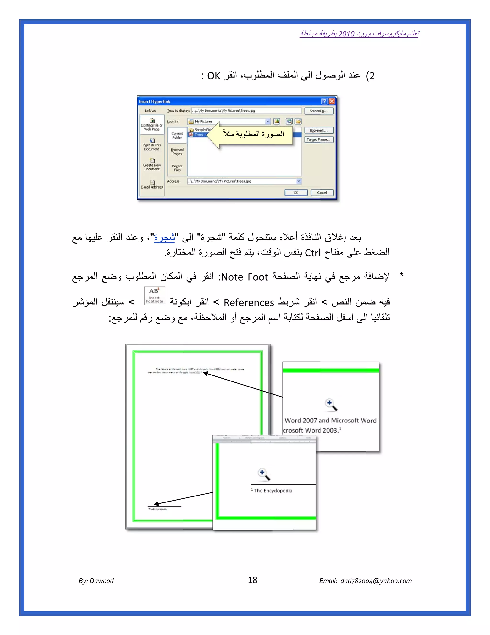 ‫ تعللـّم مايكروسوفت ورد 0102 بطريقة ُ‬
                                                                                                       ‫ة مبسّطة‬             ‫وو‬

‫ ‬

                                                          ‫ل الى الملف المطلوب، انقر ‪: OK‬‬
                                                               ‫قر‬                      ‫2( عند الوصول‬


‫ ‬
                                                                    ‫صورة المطلوبة مثالً‬
                                                                       ‫ث‬              ‫الص‬




‫ بعد إغالق االنافذة أعاله ستتحول كلمة "شجرة" الى "شجرة"، عند النقر ھا مع‬
    ‫عليھ‬      ‫وع‬          ‫ى‬        ‫ة‬          ‫س‬
                   ‫ط على مفتاح ‪ Ctrl‬بنفس وقت، يتم فتح الصورة ختارة.  ‬
                          ‫المخ‬                ‫الو‬                        ‫الضغط‬

‫وب وضع مرجع‬
   ‫الم‬    ‫ة ‪ :No Foot‬انقر في المكان المطلو‬
                                  ‫‪ote‬‬                         ‫* إلضافة‬
                                         ‫ة مرجع في نھاية الصفحة‬
                                                    ‫ن‬

‫< سينتقل مؤشر‬
   ‫الم‬                 ‫فيه ضمن النص < انقر شريط ‪ < References‬انقر كونة‬
                          ‫ايك‬       ‫‪R‬‬                                 ‫ض‬
       ‫تلقائيا الى اسفل صفحة لكتابة سم المرجع أو المالحظة، مع وضع رقم للمرجع:  ‬
                                                 ‫اس‬          ‫الص‬      ‫ا‬

                                                                                                                                            ‫ ‬



                                                                                                                                ‫ ‬

                                                                                                                               ‫ ‬

                                                                                                                               ‫ ‬

                                                                                                                               ‫ ‬
                                                                                                                                ‫ ‬

                                                                                                                               ‫ ‬

                                                                                                                               ‫ ‬

                                                                                                                               ‫ ‬

       ‫‪ Dawood                                                                          18                                   E‬‬
    ‫‪By: D‬‬                                                                                                                    ‫00287‪Email:  dad‬‬
                                                                                                                                            ‫  ‪04@yahoo.com‬‬
 