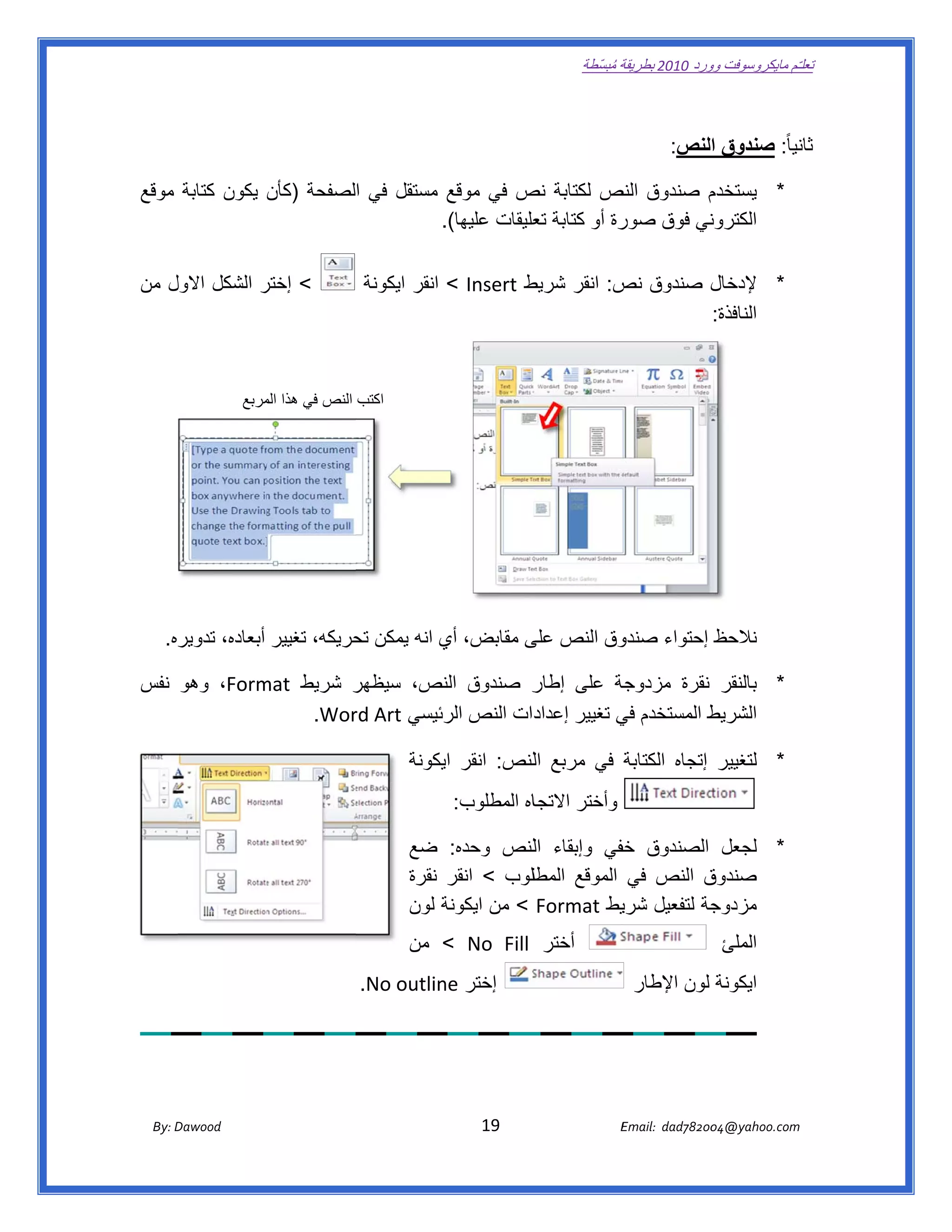 ‫ تعللـّم مايكروسوفت ورد 0102 بطريقة ُ‬
                                                                                                           ‫ة مبسّطة‬             ‫وو‬

    ‫ ‬

                                                                                                                               ‫نيا ً: صندوق النص:‬
                                                                                                                                                ‫ثان‬

    ‫م صندوق نص لكتابة ص في موقع مستقل في الصفحة )كأن يكون كتابة موقع‬
                                                  ‫نص‬          ‫النص‬        ‫* يستخدم‬
                                        ‫رة أو كتابة عليقات عليھا(.‬
                                        ‫.‬            ‫تع‬          ‫ني فوق صور‬
                                                                          ‫الكترون‬

    ‫< إختر الشكل االول من‬
       ‫ل‬           ‫ر‬                                    ‫ط ‪ < Insert‬انقر ايكونة‬
                                                                             ‫ل صندوق ص: انقر شريط‬
                                                                                        ‫نص‬      ‫* إلدخال‬
                                                                                                ‫النافذة:‬


                            ‫اكتب النص في ھذا مربع‬
                               ‫الم‬




        ‫وق النص ى مقابض، أي انه يمكن حريكه، تغيير أبعاده، تدويره.  ‬
                                     ‫تح‬         ‫ي‬         ‫على‬     ‫نالحظ إحتواء صندو‬

    ‫ر صندوق نص، سيظھر شريط ‪ ،Form‬وھو نفس‬
                ‫‪mat‬‬      ‫ر‬          ‫الن‬      ‫جة على إطار‬ ‫* بالنقر نقرة مزدوجة‬
                    ‫‪  .Wor‬‬
                         ‫دات النص رئيسي ‪rd Art‬‬
                                    ‫الر‬      ‫ط المستخدم ي تغيير إعداد‬
                                                         ‫في‬         ‫الشريط‬

                                                                   ‫* لتغيير إتجاه الكتابة في مربع اللنص: انقر يكونة‬
                                                                       ‫اي‬
                                                                             ‫اه المطلوب:‬
                                                                                       ‫وأختر االتجا‬

                                                                   ‫* لجعل الصندوق خفي وإبقاء اللنص وحده: ضع‬
                                                                                           ‫خف‬
                                                                   ‫ق النص في الموقع طلوب < انقر نقرة‬
                                                                                  ‫المطل‬             ‫صندوق‬
                                                                   ‫جة لتفعيل يط ‪ < Format‬من ايكونة لون‬
                                                                       ‫ة‬                   ‫شري‬       ‫مزدوج‬
                                                                   ‫أختر ‪ < No  Fill‬من‬                                                      ‫الملئ‬
                                                    ‫إختر ‪  .No outlin‬‬
                                                               ‫‪ne‬‬                                                     ‫ايكونة لون اإلطار‬

‫ ‬



           ‫‪ Dawood                                                                          19                                   E‬‬
        ‫‪By: D‬‬                                                                                                                    ‫00287‪Email:  dad‬‬
                                                                                                                                                ‫  ‪04@yahoo.com‬‬
 