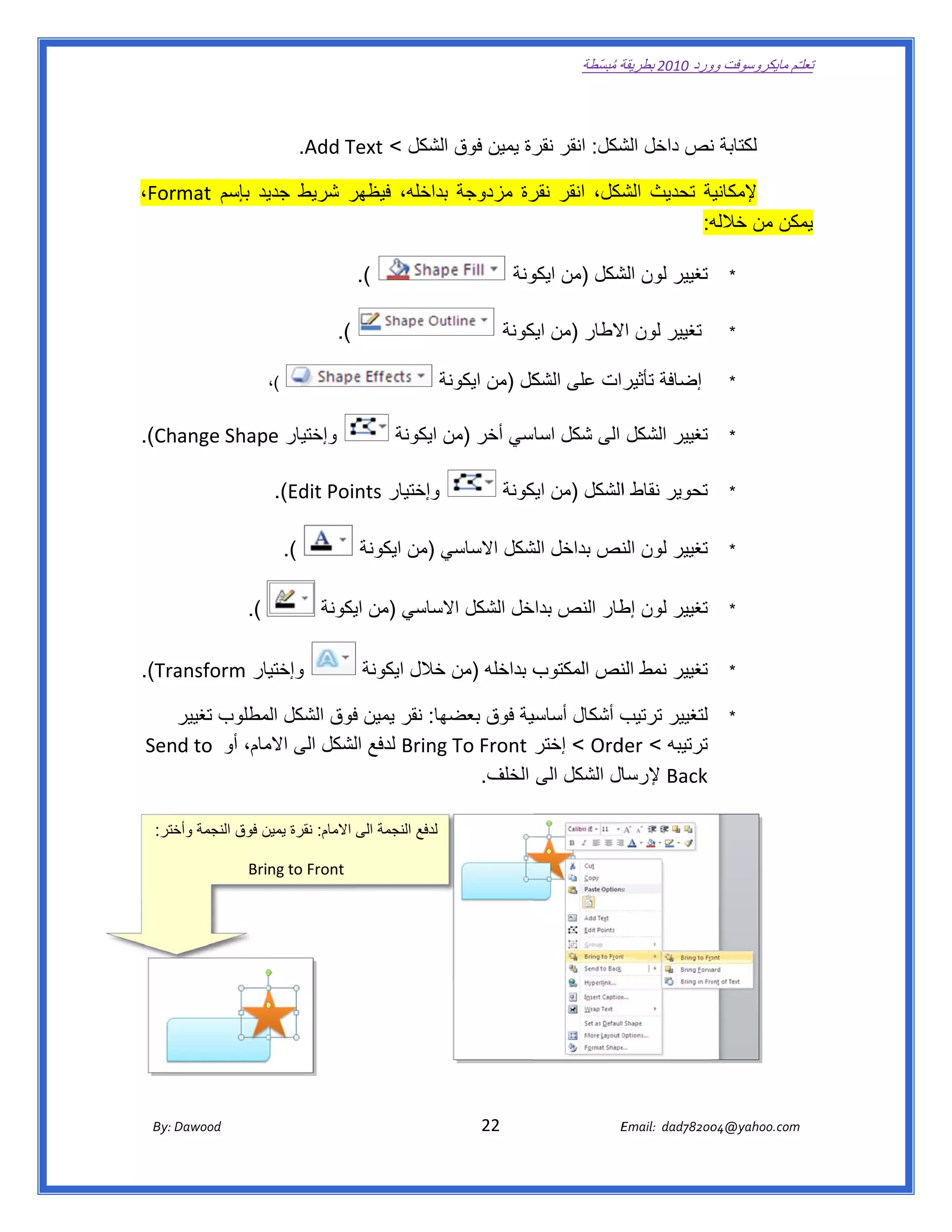 ‫ تعللـّم مايكروسوفت ورد 0102 بطريقة ُ‬
                                                                                                        ‫ة مبسّطة‬             ‫وو‬

 ‫ ‬

                                       ‫لكتابة نص داخل شكل: انقر رة يمين فوق الشكل < ‪.Add Text‬‬
                                                                   ‫نقر‬       ‫الش‬     ‫ن‬

 ‫ية تحديث شكل، انقر رة مزدوجة بداخله، فيظھر شريط يد بإسم ‪،Format‬‬
               ‫جدي‬    ‫ر‬           ‫ب‬         ‫نقر‬       ‫الش‬     ‫إلمكانية‬
                                                              ‫ه:‬
                                                               ‫مكن من خالله‬
                                                                          ‫يم‬

                                                 ‫(.  ‬                                   ‫تغيير لون شكل )من ونة‬
                                                                                          ‫ايكو‬    ‫الش‬                                    ‫*‬


                                            ‫(.  ‬                                     ‫تغيير لون الطار )من يكونة‬
                                                                                        ‫ايك‬       ‫اال‬                                    ‫*‬

                           ‫ ‬   ‫(،‬                                      ‫إضافة رات على كل )من ايكونة‬
                                                                       ‫ة‬           ‫الشك‬    ‫تأثير‬                                         ‫*‬


‫وإختيار ‪  .(Change Shap‬‬
              ‫‪pe‬‬                                             ‫تغيير الشكل الى شكل اسي أخر )من ايكونة‬
                                                                    ‫ن‬         ‫اسا‬                                                        ‫*‬


                               ‫وإختيار ‪  .(Edit Points‬‬                               ‫تحوير نقاط االشكل )من يكونة‬
                                                                                        ‫ايك‬                                              ‫*‬


                                ‫(.  ‬                ‫تغيير لون نص بداخل شكل االساسي )من ايكونة‬
                                                               ‫ي‬         ‫الش‬      ‫الن‬                                                    ‫*‬


                       ‫(.  ‬                ‫تغيير لون طار النص خل الشكل الساسي )من يكونة‬
                                               ‫اي‬        ‫اال‬       ‫بداخ‬     ‫إط‬                                                           ‫*‬


      ‫ار ‪ansform‬‬
‫‪  .(Tra‬‬        ‫وإختيا‬                                ‫ب بداخله )من خالل ايكونة‬
                                                               ‫خ‬            ‫تغيير نمط نص المكتوب‬
                                                                                     ‫الن‬                                                 ‫*‬

        ‫ھا: نقر يمين فوق الشكل مطلوب تغيير‬
        ‫ر‬          ‫الم‬       ‫ف‬           ‫ب أشكال سية فوق بعضھ‬
                                                    ‫أساسي‬       ‫لتغيير ترتيب‬                                                             ‫*‬
     ‫‪ Bring‬لدفع لشكل الى مام، أو  ‪Send to‬‬
                    ‫االم‬     ‫ال‬          ‫ترتيبه < ‪ < Ord‬إختر ‪g To Front‬‬
                                                               ‫‪der‬‬
                                            ‫ال الشكل الى الخلف.  ‬
                                                                ‫‪ Back‬إلرسا‬

      ‫لدفع النجمة الى االمام: نقرة يمين فوق النجمة ختر:‬
         ‫وأخ‬          ‫ن‬

                           ‫ ‪Bring to Front‬‬




        ‫‪ Dawood                                                                          22                                   E‬‬
     ‫‪By: D‬‬                                                                                                                    ‫00287‪Email:  dad‬‬
                                                                                                                                             ‫  ‪04@yahoo.com‬‬
 