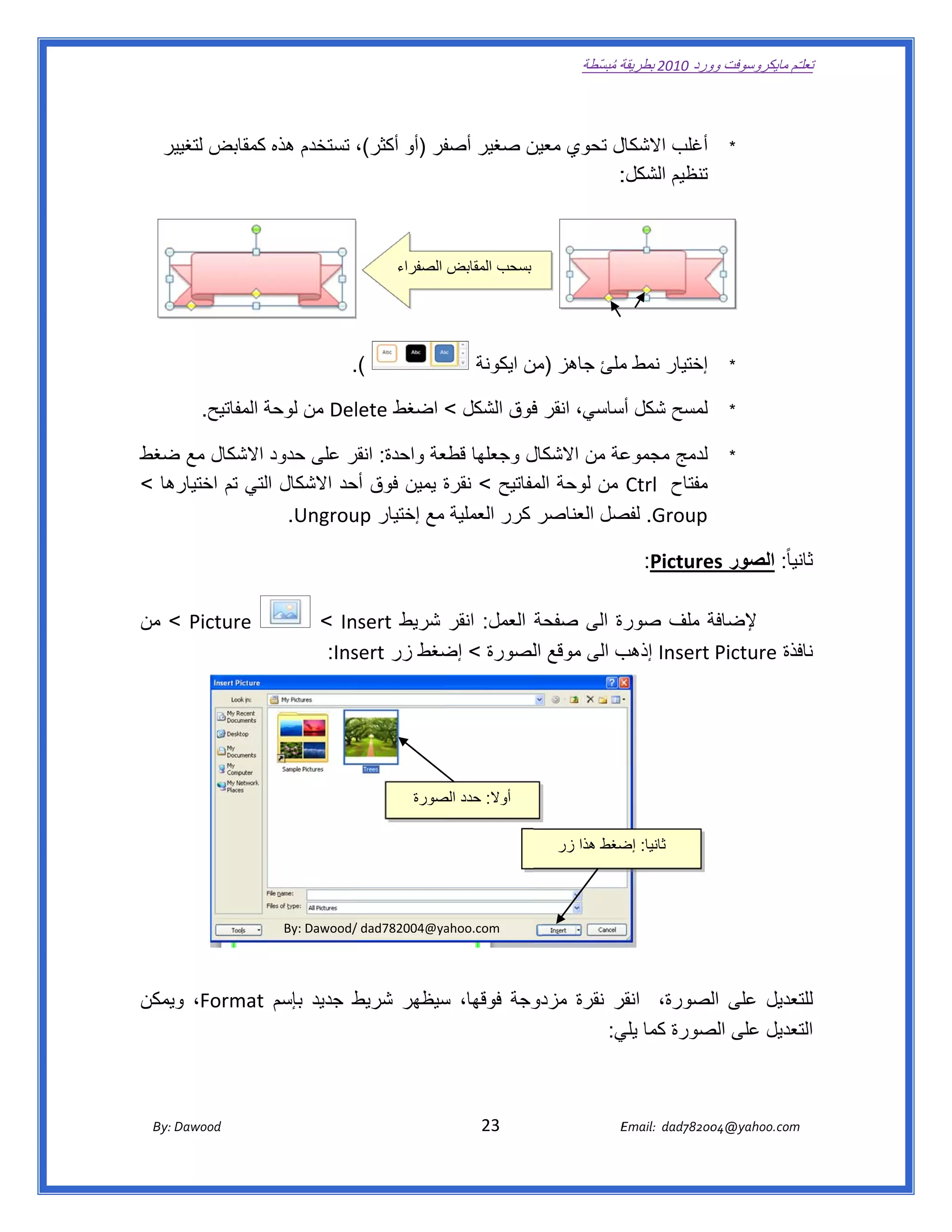 ‫ تعللـّم مايكروسوفت ورد 0102 بطريقة ُ‬
                                                                                                       ‫ة مبسّطة‬             ‫وو‬

‫ ‬

      ‫ل تحوي ن صغير فر )أو أكثر(، تستخدم ھذه كمقابض ير‬
       ‫لتغيي‬                           ‫أصف‬    ‫معين‬   ‫أغلب االشكال‬                                                                       ‫*‬
                                                    ‫: ‬‫تنظيم الشكل:‬



                                                            ‫بسحب المقابض الصفراء‬




                                              ‫(.  ‬
                                                ‫.‬                             ‫إختيار نمط ملئ جاھز ن ايكونة‬
                                                                                     ‫)من‬      ‫م‬                                         ‫*‬

            ‫‪ Del‬من لوحة المفاتيح.  ‬
                        ‫ة‬         ‫لمسح شكل ساسي، انقر فوق الشكل < اضغط ‪lete‬‬
                                                      ‫ف‬          ‫أس‬                                                                     ‫*‬

‫ل وجعلھا عة واحدة: انقر على حدود االشكال مع ضغط‬
  ‫ض‬                        ‫ر‬         ‫قطع‬          ‫عة من االشكال‬
                                                              ‫لدمج مجموع‬                                                                ‫*‬
‫رھا <‬
    ‫مفتاح  ‪ Ctrl‬من لوحة مفاتيح < نقرة يمين فوق حد االشكال لتي تم اختيار‬
                ‫ال‬         ‫أح‬         ‫ة‬            ‫الم‬
                   ‫‪ .Group‬صل العناصر كرر العملية مع إختيار ‪  .Ungrou‬‬
                           ‫‪up‬‬                                ‫لفص‬

                                                                                                                  ‫نيا ً: الصور ‪  :Picture‬‬
                                                                                                                           ‫‪es‬‬           ‫ثان‬

‫‪ < Picture‬من‬                              ‫‪< In‬‬‫ة العمل: انقر شريط ‪nsert‬‬
                                                                     ‫ة ملف صورة الى صفحة‬
                                                                                       ‫إلضافة‬
                                           ‫فذة ‪ Insert Picture‬ب الى موقع اللصورة < ضغط زر ‪:Ins‬‬
                                              ‫‪sert‬‬      ‫إض‬                    ‫إذھب‬            ‫ناف‬




                                                                ‫أوال: حدد صورة‬
                                                                   ‫الص‬
                                                                                                                                            ‫ ‬
                                                                                                 ‫ثانيا: ضغط ھذا زر‬
                                                                                                          ‫إض‬
                                                                                      ‫ ‬

                                  ‫/‪By: Dawood‬‬
                                            ‫‪/ dad782004@ya‬‬
                                                         ‫ ‪ahoo.com‬‬




‫وجة فوقھا، سيظھر شريط جديد بإسم ‪ ،Format‬ويمكن‬
    ‫و‬                   ‫ط‬        ‫س‬          ‫ر نقرة مزدو‬
                                                      ‫تعديل على لصورة، انقر‬
                                                                ‫ال‬        ‫للت‬
                                                     ‫تعديل على صورة كما ي:‬
                                                      ‫يلي‬      ‫الص‬        ‫الت‬



       ‫‪ Dawood                                                                          23                                   E‬‬
    ‫‪By: D‬‬                                                                                                                    ‫00287‪Email:  dad‬‬
                                                                                                                                            ‫  ‪04@yahoo.com‬‬
 