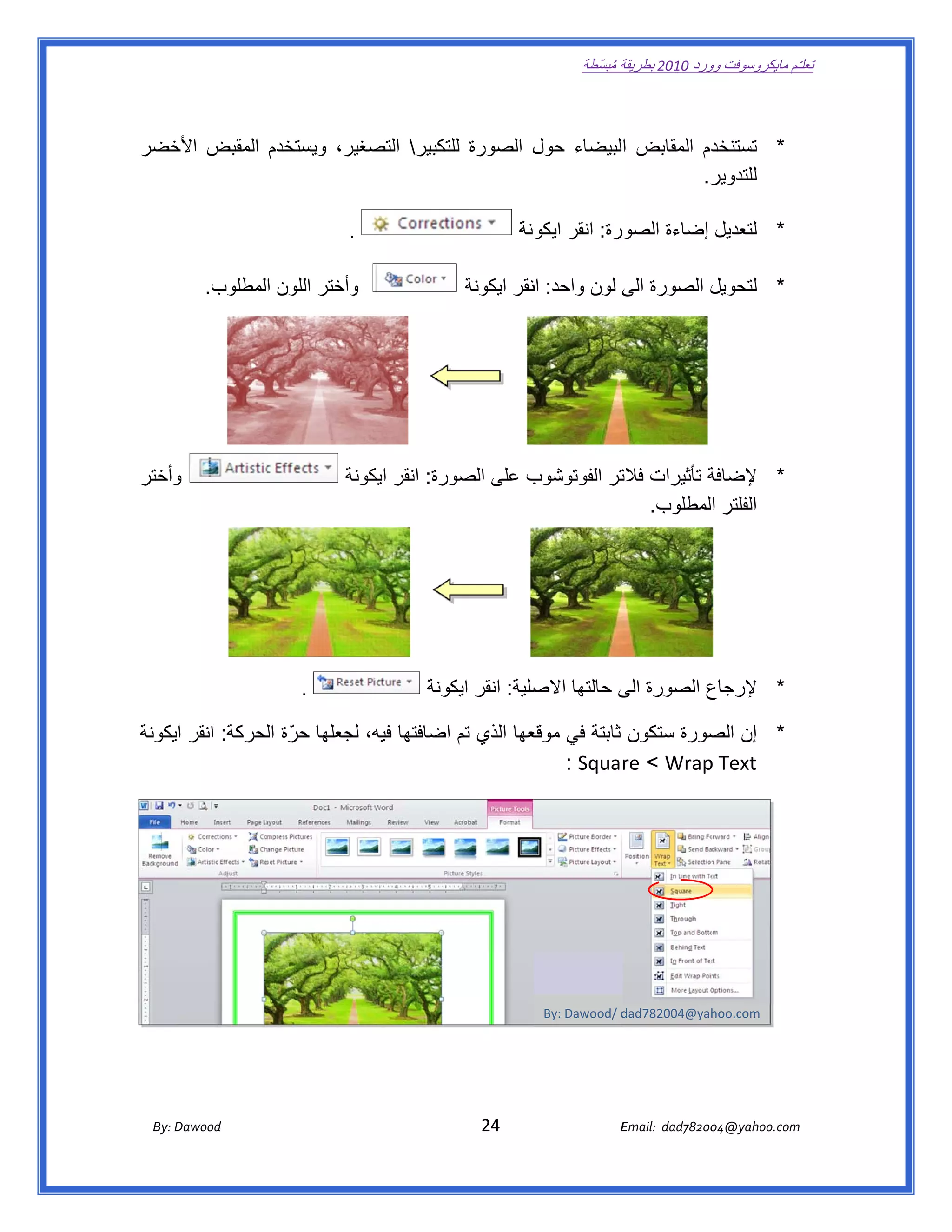 ‫ تعللـّم مايكروسوفت ورد 0102 بطريقة ُ‬
                                                                                                       ‫ة مبسّطة‬             ‫وو‬

‫ ‬

‫ير، ويستخدم المقبض خضر‬
  ‫األخ‬               ‫دم المقابض البيضاء ل الصورة تكبير التصغي‬
                                ‫للتك‬      ‫حول‬                ‫* تستنخد‬
                                                          ‫ر.  ‬
                                                             ‫للتدوير‬

                                                 ‫.‬                                      ‫* لتعديل إضاءة الصورة: انقر ونة‬
                                                                                          ‫ايكو‬

             ‫وأختر اللون المطلوب.  ‬
                                  ‫و‬                                         ‫ل الصورة ى لون واحد: نقر ايكونة‬
                                                                                     ‫ان‬          ‫الى‬      ‫* لتحويل‬




‫وأختر‬
    ‫و‬                                           ‫نة‬            ‫ب على الصور‬
                                                 ‫رة: انقر ايكون‬         ‫ة تأثيرات تر الفوتوشوب‬
                                                                                   ‫فالت‬       ‫* إلضافة‬
                                                                                      ‫الفلتر المطلوب.  ‬




                                   ‫ ‬   ‫.‬                             ‫ع الصورة ى حالتھا صلية: انقر ونة‬
                                                                       ‫ايكو‬       ‫االص‬     ‫الى‬      ‫* إلرجاع‬

‫* إن صورة ستكون ثابتة في عھا الذي تم ضافتھا فيه، لجعلھا حرّ ة لحركة: انقر ايكونة‬
                 ‫ال‬           ‫ل‬           ‫اض‬          ‫موقع‬                ‫الص‬
                                                         ‫‪  : Square < Wrap‬‬‫‪p Text‬‬



                                                                 ‫ ‬




                                                                                              ‫‪By: Dawood/ d‬‬
                                                                                                          ‫‪dad782004@yah‬‬
                                                                                                                      ‫ ‪hoo.com‬‬
                                                                                                                                            ‫ ‬


       ‫‪ Dawood                                                                          24                                   E‬‬
    ‫‪By: D‬‬                                                                                                                    ‫00287‪Email:  dad‬‬
                                                                                                                                            ‫  ‪04@yahoo.com‬‬
 