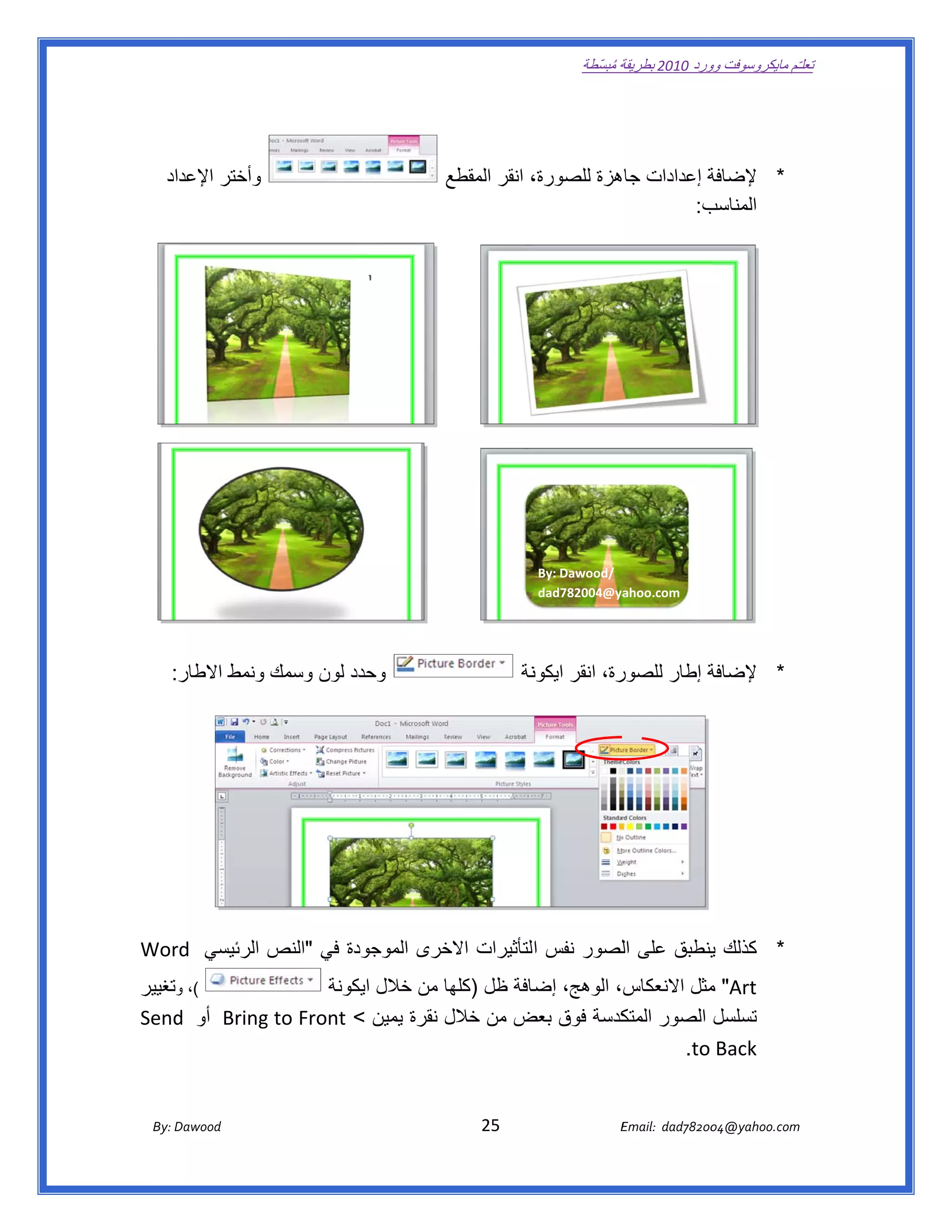 ‫ تعللـّم مايكروسوفت ورد 0102 بطريقة ُ‬
                                                                                                       ‫ة مبسّطة‬             ‫وو‬

‫ ‬



       ‫وأختر اإلعداد‬                                                   ‫، انقر المقطع‬
                                                                                   ‫ة إعدادات جاھزة للصورة،‬
                                                                                                         ‫* إلضافة‬
                                                                                                      ‫ب:  ‬
                                                                                                         ‫المناسب‬

                                                                                                                                            ‫ ‬




                                                                                                                  ‫ ‬
                                                                                            ‫ /‪By: Dawood‬‬
                                                                                            ‫‪dad782004@ya‬‬ ‫ ‪ahoo.com‬‬




     ‫وحدد لون وسمك ونمط االطار:  ‬
                             ‫د‬                                                           ‫نة‬
                                                                                          ‫رة، انقر ايكون‬
                                                                                                       ‫ة إطار للصور‬
                                                                                                                  ‫* إلضافة‬

                                                                                                                                            ‫ ‬




                                                                                                                                                ‫ ‬

‫دة في "النص الرئيسي ‪Wor‬‬
  ‫ ‪rd‬‬                 ‫* كذلك ينطبق على اللصور نفس التأثيرات خرى الموجود‬
                                ‫االخ‬                           ‫ي‬
‫(، وتغيير‬            ‫‪ "Art‬مثل االنعكاس، الوھج، ضافة ظل )كلھا من خالل كونة‬
                        ‫ايك‬         ‫ا‬         ‫إض‬                   ‫م‬
    ‫ ‪d‬‬       ‫تسلسل الصور كدسة فوق ض من خالل نقرة يمين < ‪g to Front‬‬
‫‪  Bring‬أو ‪Send‬‬                              ‫بعض‬         ‫المتك‬
                                                              ‫‪  .to Back‬‬


       ‫‪ Dawood                                                                          25                                   E‬‬
    ‫‪By: D‬‬                                                                                                                    ‫00287‪Email:  dad‬‬
                                                                                                                                            ‫  ‪04@yahoo.com‬‬
 