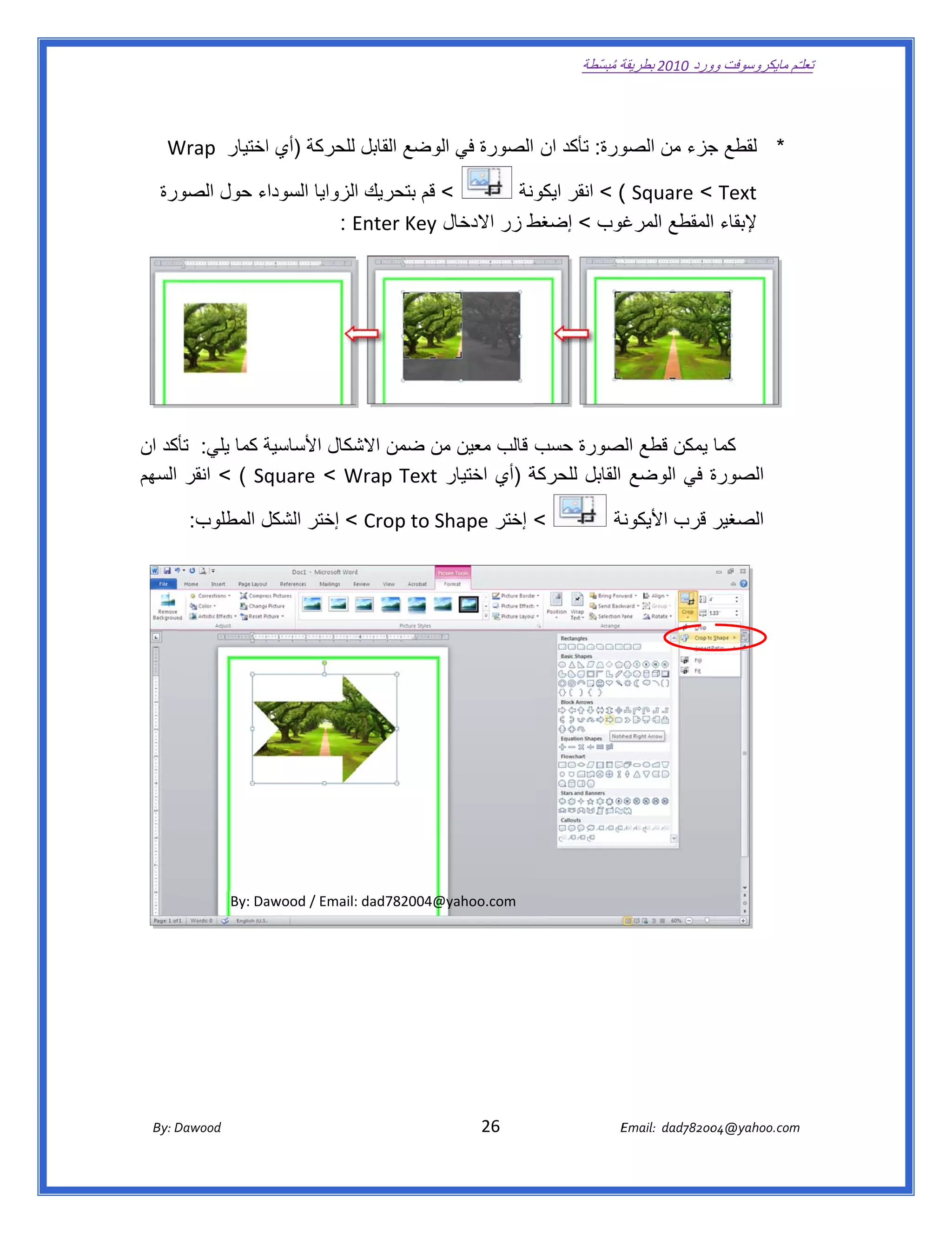 ‫ تعللـّم مايكروسوفت ورد 0102 بطريقة ُ‬
                                                                                                       ‫ة مبسّطة‬             ‫وو‬

‫ ‬

       ‫ورة: تأكد ان الصورة في لوضع القابل للحركة )أي اختيار  ‪Wrap‬‬
       ‫‪W‬‬          ‫ا‬                      ‫ال‬                     ‫* لقطع جزء من الصو‬
                                                                          ‫ج‬

     ‫ورة‬
       ‫< قم بتحريك الزوايا السوداء حول الصو‬
                              ‫ا‬                   ‫‪ < ( Square < Text‬انقر ونة‬
                                                    ‫ايكو‬
                          ‫ط زر االدخال ‪  : Enter Key‬‬
                              ‫‪E‬‬           ‫ل‬        ‫غوب < إضغط‬ ‫إلبقاء المقطع المرغ‬
                                                                         ‫ا‬




‫كما يمكن قطع صورة حسب قالب معين من ضمن شكال األساسية كما يلي: كد ان‬
    ‫تأك‬         ‫ة‬          ‫االش‬   ‫م‬                    ‫الص‬
‫‪ < ( Sq‬انقر السھم‬
                ‫ة )أي اختيار ‪quare < Wrap Text‬‬
                          ‫‪W‬‬                  ‫ة في الوضع القابل للحركة‬
                                                                    ‫الصورة‬

            ‫< إختر ‪ < Crop to Shape‬إختر الشكل المطلوب:‬
                     ‫ل‬                                                                                         ‫الصغير قرب األيكون‬
                                                                                                              ‫نة‬




                     ‫‪By: Da‬‬
                          ‫:‪awood / Email‬‬
                                       ‫@400287‪: dad‬‬
                                                  ‫‪@yahoo.com‬‬




       ‫‪ Dawood                                                                          26                                   E‬‬
    ‫‪By: D‬‬                                                                                                                    ‫00287‪Email:  dad‬‬
                                                                                                                                            ‫  ‪04@yahoo.com‬‬
 