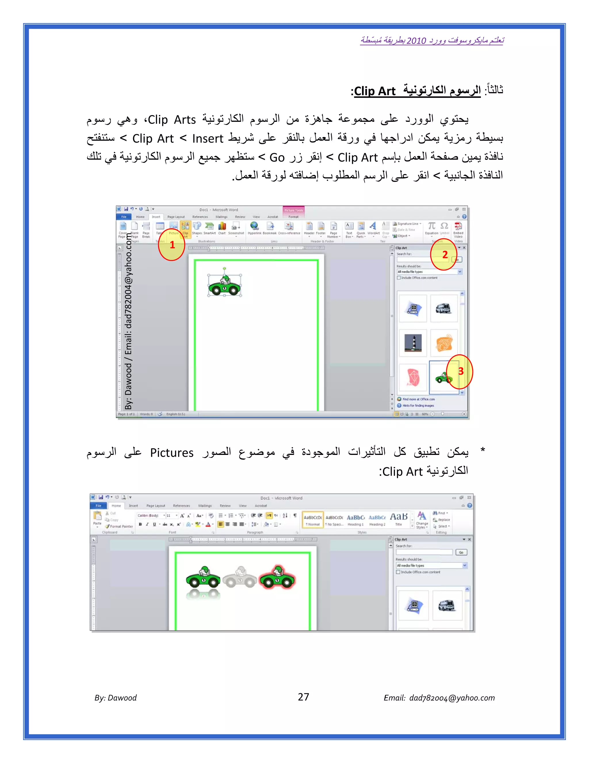 ‫ تعللـّم مايكروسوفت ورد 0102 بطريقة ُ‬
                                                                                                       ‫ة مبسّطة‬             ‫وو‬

‫ ‬

                                                                                                   ‫لثا ً: الرسوم لكارتونية ‪:Clip A‬‬
                                                                                                         ‫‪Art‬‬       ‫ال‬            ‫ثال‬

‫تونية ‪ ،Clip Arts‬وھي رسوم‬
    ‫ر‬            ‫ ‪p‬‬          ‫يحتوي الوورد ى مجموعة جاھزة من لرسوم الكارت‬
                                          ‫ال‬      ‫ج‬          ‫على‬
‫ھا في ورقة العمل بالنقر على شريط ‪ < Clip  Art < Insert‬ستنفتح‬
     ‫س‬                       ‫‪t‬‬           ‫ع‬                    ‫سيطة رمزية يمكن ادراجھ‬    ‫بس‬
‫فذة يمين حة العمل م ‪ < Clip Art‬إنقر زر ‪ < Go‬ستظھر جميع الرسوم الكارتونية في تلك‬
    ‫ي‬                       ‫ج‬            ‫‪G‬‬                   ‫بإسم‬        ‫صفح‬            ‫ناف‬
                                ‫ب إضافته رقة العمل.‬
                                         ‫لور‬      ‫نافذة الجانبية < انقر على الرسم المطلوب‬
                                                                                        ‫الن‬
              ‫ ‪By: Dawood / Email: dad782004@yahoo.com‬‬




                                                         ‫ 1‬
                                                                                                                                     ‫ 2‬




                                                                                                                                           ‫ 3‬




‫* يمكن تطبيق كل االتأثيرات موجودة في موضوع صور ‪ Pictures‬على رسوم‬
   ‫الر‬              ‫الص‬             ‫الم‬
                                          ‫‪  :C‬‬‫ونية ‪Clip Art‬‬
                                                          ‫الكارتو‬




       ‫‪ Dawood                                                                          27                                   E‬‬
    ‫‪By: D‬‬                                                                                                                    ‫00287‪Email:  dad‬‬
                                                                                                                                            ‫  ‪04@yahoo.com‬‬
 