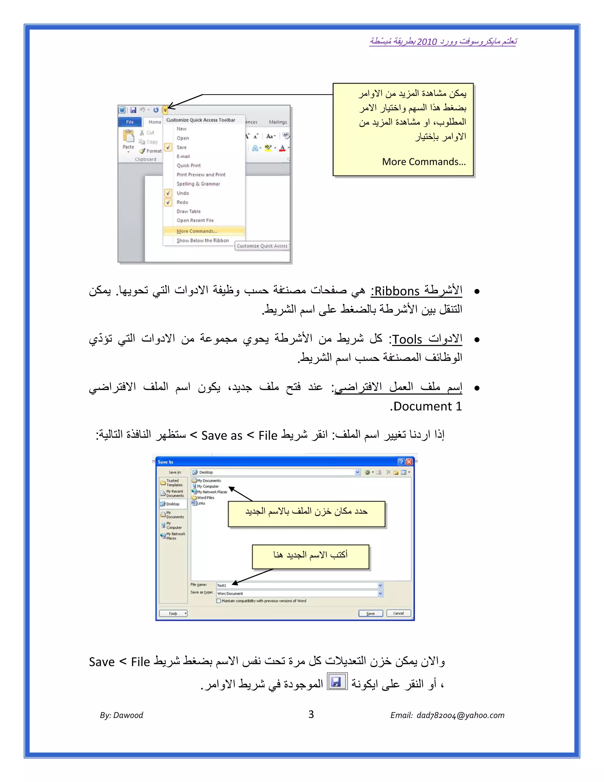 ‫ تعللـّم مايكروسوفت ورد 0102 بطريقة ُ‬
                                                                                                      ‫ة مبسّطة‬             ‫وو‬

‫ ‬

                                                                                                  ‫ن مشاھدة المزيد من االوامر‬
                                                                                                           ‫م‬               ‫يمكن‬
                                                                                                  ‫غط ھذا السھم ختيار االمر‬
                                                                                                            ‫واخ‬            ‫بضغ‬
                                                                                                  ‫طلوب، او مشاھدة المزيد من‬‫المط‬
                                                                                                                 ‫االوامر بإختيار‬

                                                                                                           ‫‪Mo‬‬
                                                                                                            ‫‪ore Command‬‬
                                                                                                                      ‫ …‪ds‬‬




‫‪ :Ribb‬ھي صفحات مصنـ ّفة حسب ظيفة االدوات التي تحويھا. يمكن‬
                             ‫وظ‬      ‫ف‬          ‫ص‬        ‫شرطة ‪bons‬‬  ‫‪ ‬األش‬
                                ‫رطة بالضغط على اسم ريط.  ‬
                                     ‫الشر‬                ‫نقل بين األشر‬
                                                                     ‫التن‬

 ‫ّ‬
‫طة يحوي جموعة من الدوات التي تؤدي‬
              ‫اال‬       ‫مج‬      ‫ط من األشرط‬ ‫‪ :T‬كل شريط‬‫دوات ‪Tools‬‬ ‫‪ ‬االد‬
                                  ‫وظائف المصنــّفة حسب م الشريط.  ‬
                                            ‫اسم‬        ‫ن‬          ‫الو‬

   ‫ي: عند فتح ملف جديد، يكون اسم الملف االفتر‬
‫راضي‬                                        ‫ل االفتراضي‬          ‫‪ ‬إسم‬
                                                       ‫م ملف العمل‬
                                                     ‫‪  .D‬‬
                                                        ‫‪Document‬‬ ‫1 ‪t‬‬

‫إذا اردنا يير اسم ف: انقر شريط ‪ < Save < File‬ظھر النافذة الية:  ‬
      ‫التا‬        ‫ستظ‬    ‫‪e as‬‬     ‫ط‬          ‫الملف‬   ‫تغي‬




                                                         ‫حدد ن خزن الملف السم الجديد‬
                                                                  ‫باال‬         ‫مكان‬



                                                                   ‫تب االسم الجديد ھنا‬
                                                                     ‫ھ‬               ‫أكت‬




‫الت كل مرة تحت نفس سم بضغط ريط ‪Save < File‬‬
   ‫‪e‬‬          ‫شر‬      ‫االس‬    ‫ت‬         ‫واالن يمكن خزن التعديال‬
                                        ‫الموجودة في شريط الوامر.‬
                                             ‫اال‬                                                ‫، أو النقر على ايكونة‬
                                                                                                         ‫ع‬

       ‫‪ Dawood                                                                          3                                   E‬‬
    ‫ :‪By‬‬                                                                                                                    ‫00287‪Email:  dad‬‬
                                                                                                                                           ‫  ‪04@yahoo.com‬‬
 