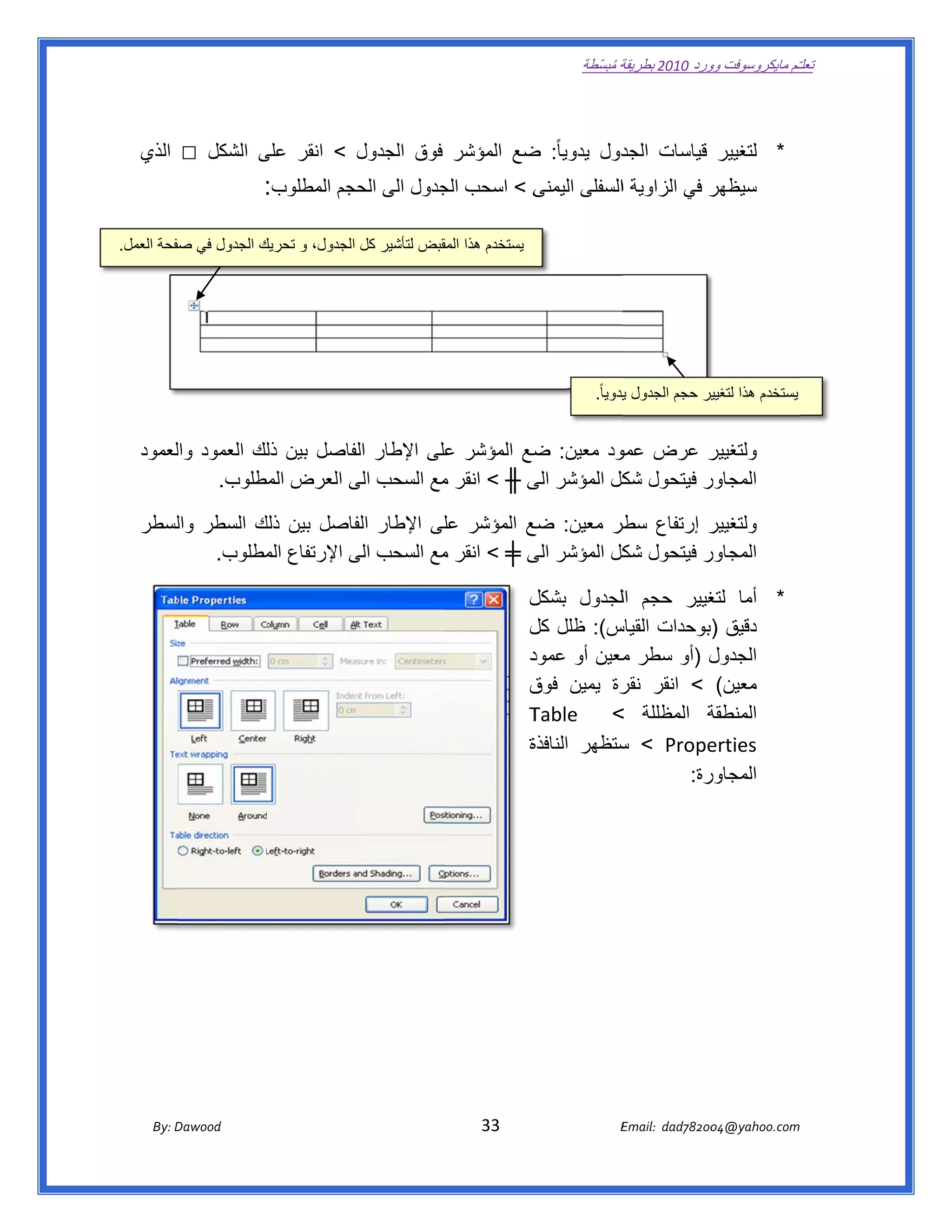 ‫ تعللـّم مايكروسوفت ورد 0102 بطريقة ُ‬
                                                                                                          ‫ة مبسّطة‬             ‫وو‬

   ‫ ‬

   ‫الذي‬      ‫□‬     ‫* لتغيير قياسات ال دول يدويا ً: ضع المؤشر فوق الجدول < انقر على الشكل‬
                         ‫ى‬                             ‫ض‬            ‫جد‬
                             ‫ى < اسحب جدول الى حجم المطلوب:  ‬
                                          ‫الح‬      ‫الج‬      ‫ر في الزاوية االسفلى اليمنى‬
                                                                                      ‫سيظھر‬

‫يستخدم ھذا قبض لتأشير كل الجدول، و تحريك الجدول في صفحة العمل.‬
          ‫ص‬           ‫ك‬                           ‫المق‬
                                                                                                                                               ‫ ‬




                                                                                                             ‫يستخدم ھذا ير حجم الجدول يدويا ً.‬
                                                                                                                    ‫ي‬             ‫لتغيي‬


   ‫ر عرض ود معين: ضع المؤشر على اإلطار لفاصل بين لك العمود لعمود‬
       ‫وال‬       ‫ذل‬       ‫الف‬         ‫ع‬         ‫ض‬        ‫عمو‬     ‫ولتغيير‬
           ‫ر فيتحول كل المؤشر ى ╫ < انقر مع السحب الى العرض مطلوب.‬
                 ‫الم‬      ‫ى‬          ‫م‬          ‫الى‬       ‫شك‬     ‫المجاور‬

   ‫ر إرتفاع طر معين: ع المؤشر لى اإلطار فاصل بين ذلك السطر لسطر‬
      ‫وال‬     ‫ك‬           ‫الف‬        ‫عل‬         ‫ضع‬       ‫سطر‬       ‫ولتغيير‬
          ‫ر فيتحول كل المؤشر ى ╪ < انقر مع السحب الى اإلرتفاع مطلوب.‬
               ‫الم‬        ‫ى‬          ‫م‬          ‫الى‬       ‫شك‬       ‫المجاور‬

                                                                                             ‫* أما غيير حجم اللجدول بشكل‬
                                                                                             ‫ل‬                       ‫لتغ‬
                                                                                             ‫س(: ظلل ل‬
                                                                                             ‫كل‬         ‫دقيق )بوحدات القياس‬
                                                                                             ‫د‬
                                                                                             ‫ل )أو سطر معين أو عمود‬
                                                                                                         ‫م‬            ‫الجدول‬
                                                                                             ‫معين( < انقر رة يمين ق‬
                                                                                             ‫فوق‬         ‫نقر‬
                                                                                             ‫ة المظللة <  ‪Table‬‬
                                                                                             ‫‪T‬‬                       ‫المنطقة‬
                                                                                             ‫ة‬
                                                                                             ‫‪ < Prope‬ستظھر النافذة‬
                                                                                                         ‫س‬           ‫‪erties‬‬
                                                                                                                   ‫رة:‬
                                                                                                                     ‫المجاور‬




          ‫‪ Dawood                                                                          33                                   E‬‬
       ‫‪By: D‬‬                                                                                                                    ‫00287‪Email:  dad‬‬
                                                                                                                                               ‫  ‪04@yahoo.com‬‬
 