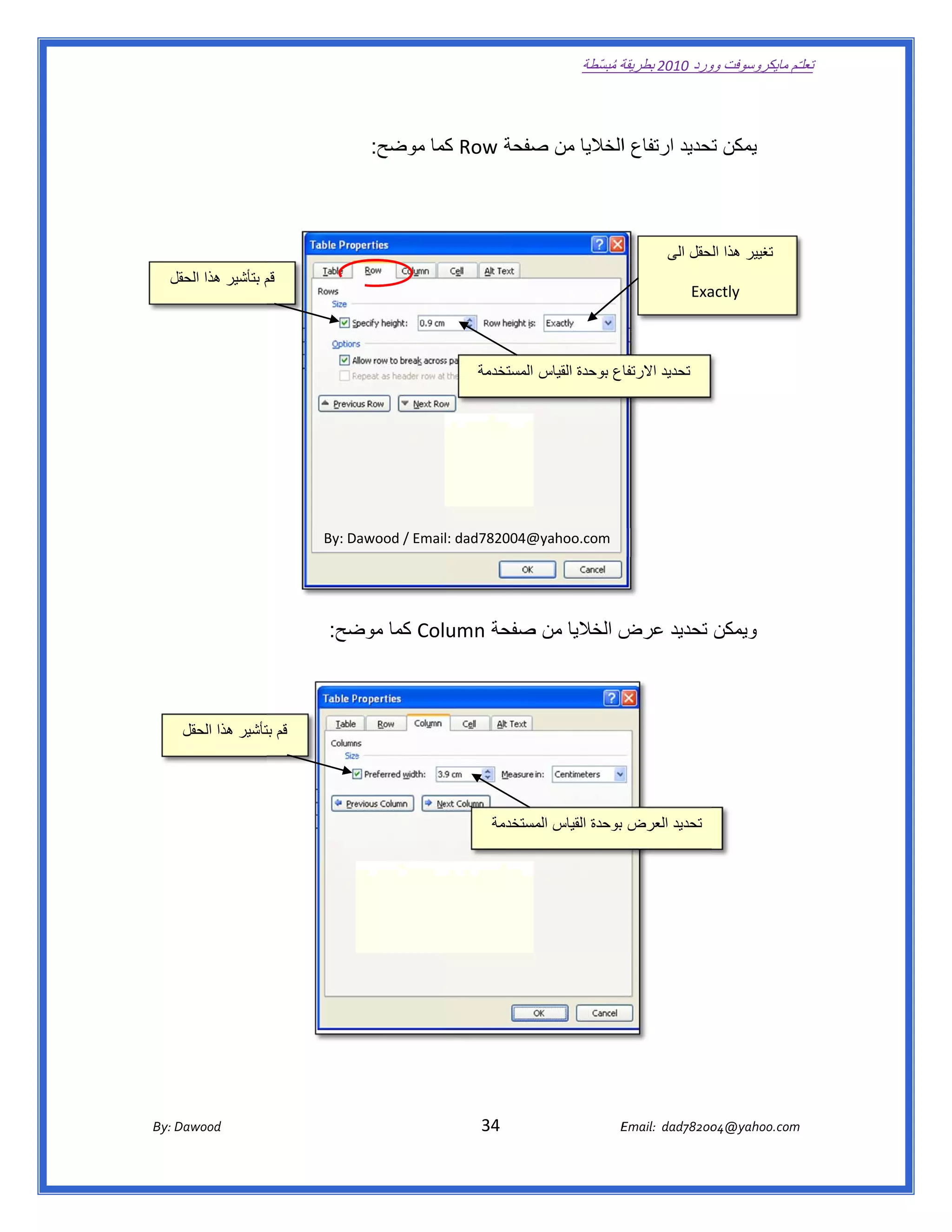 ‫ تعللـّم مايكروسوفت ورد 0102 بطريقة ُ‬
                                                                                                       ‫ة مبسّطة‬             ‫وو‬

‫ ‬

                                                      ‫يمكن تحديد ارتفاع االخاليا من صفحة ‪ Row‬كما موضح:‬
                                                              ‫ك‬        ‫ص‬                        ‫ت‬



                                                                                                                          ‫تغيير ھذا لحقل الى‬
                                                                                                                                ‫الح‬
       ‫ قم بتأشير ھذا الحقل‬
       ‫ل‬                ‫م‬
                                                                                                                                ‫‪Exa‬‬
                                                                                                                                  ‫‪actly‬‬



                                                                               ‫اع بوحدة القياس المستخدمة‬
                                                                                                       ‫ تحديد االرتفا‬




                                           ‫@400287‪By: Dawood / Email: dad‬‬
                                                                        ‫‪@yahoo.com‬‬




                                            ‫ ويمكن تحديد ض الخاليا من صفحة ‪ Column‬كما ضح:‬
                                              ‫موض‬             ‫ص‬            ‫عرض‬



          ‫ قم تأشير ھذا الحقل‬
                        ‫بت‬



                                                                                                                                                         ‫ ‬
                                                                                  ‫ تحديد العرض بوحدة القياس مستخدمة‬
                                                                                       ‫المس‬




       ‫‪ Dawood                                                                          34                                   E‬‬
    ‫‪By: D‬‬                                                                                                                    ‫00287‪Email:  dad‬‬
                                                                                                                                            ‫  ‪04@yahoo.com‬‬
 