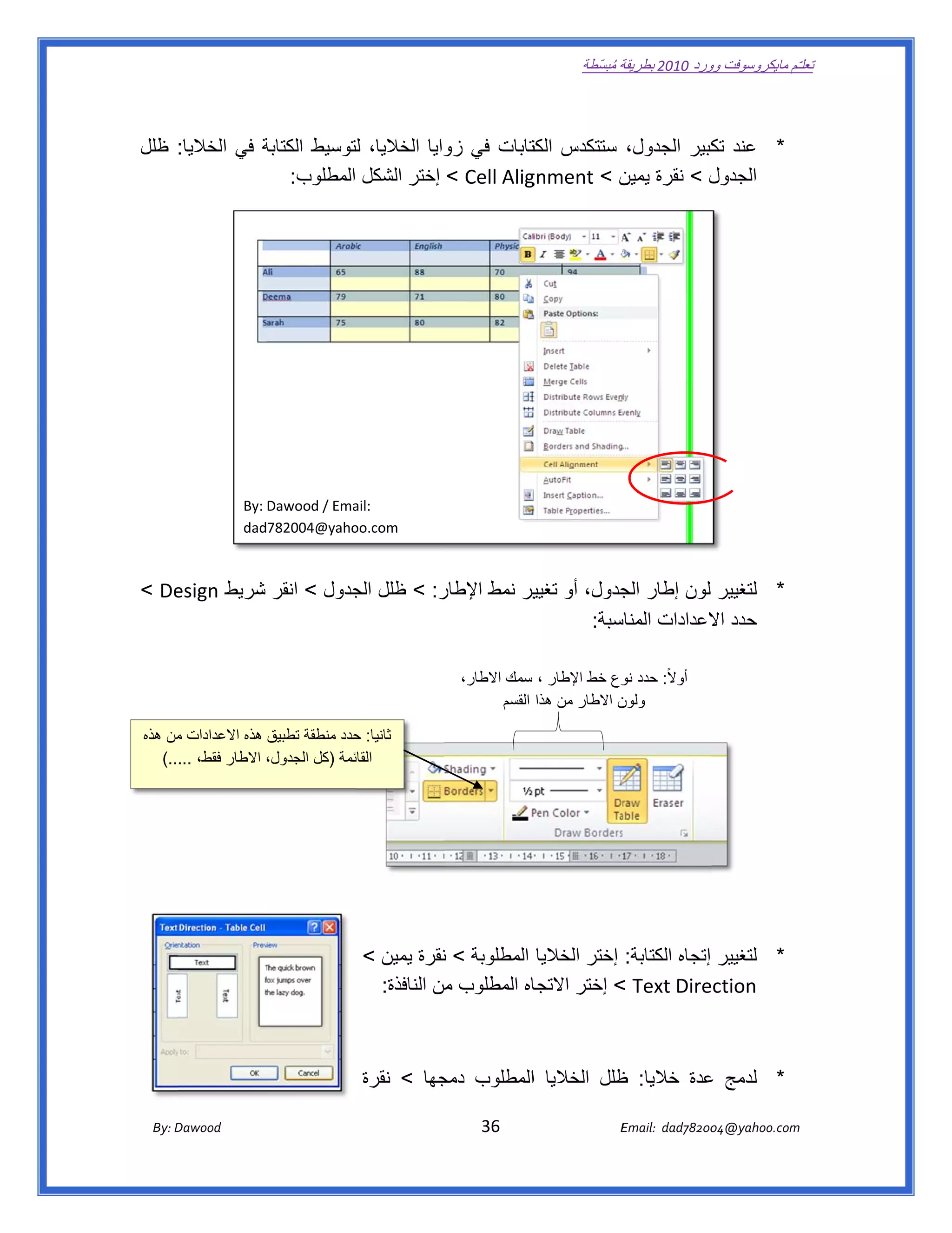 ‫ تعللـّم مايكروسوفت ورد 0102 بطريقة ُ‬
                                                                                                       ‫ة مبسّطة‬             ‫وو‬

‫ ‬

‫* عند كبير الجدول، ستتكدس كتابات في وايا الخاليا، لتوسيط الكتابة في الخاليا: ظلل‬
                ‫ة‬            ‫ل‬             ‫زو‬       ‫الكت‬                 ‫تك‬
                  ‫‪ < Cell Alig‬إختر الشكل المطلوب:  ‬‫ل < نقرة ن < ‪gnment‬‬
                                                             ‫يمين‬        ‫الجدول‬




                                                                                                                                            ‫ ‬

                                                                                                                                            ‫ ‬
‫ ‬

‫ ‬

‫ ‬

‫ ‬                       ‫‪By: Dawood / Ema‬‬
                                       ‫ :‪ail‬‬
                        ‫‪dad782004@yaho‬‬ ‫ ‪oo.com‬‬
‫ ‬

‫‪< De‬‬
   ‫ر: < ظلل جدول < انقر شريط ‪esign‬‬
                        ‫الج‬      ‫* لتغيير لون إطار جدول، أو ير نمط اإلطار‬
                                             ‫تغيي‬       ‫الج‬
                                                  ‫سبة:  ‬
                                                       ‫حدد العدادات المناس‬
                                                                    ‫اال‬

                                                                                                                                            ‫ ‬
                                                                           ‫أوالً: حدد وع خط اإلطار ، سمك االطار،‬
                                                                                                      ‫نو‬
                                                                                  ‫ن االطار من ھذا القسم‬
                                                                                   ‫ ‬                  ‫ ولون‬

‫ثانيا: حدد منطقة تطبيق ھذه االعدادات من ھذه‬
      ‫م‬                             ‫ح‬
                                                                                                                                                             ‫ ‬
   ‫ئمة )كل الجدول، االطار فقط، .....(‬
                                    ‫ القائ‬
‫ ‬

‫ ‬

‫ ‬

                                                                                                                                            ‫ ‬

                                                    ‫* لتغيير إتجاه الكتابة: إختر الخاليا المطلوبة < نقرة يمين <‬
                                                                 ‫ن‬
                                                     ‫اه المطلوب من النافذة:  ‬
                                                                  ‫م‬         ‫‪ < Text Direction‬إختر االتجا‬

                                                                                                                                                  ‫ ‬

                                                    ‫* لدمج عدة خاليا: ظلل الخاليا االمطلوب جھا < نقرة‬
                                                             ‫دمج‬                  ‫ظ‬          ‫ع‬

       ‫‪ Dawood                                                                          36                                   E‬‬
    ‫‪By: D‬‬                                                                                                                    ‫00287‪Email:  dad‬‬
                                                                                                                                            ‫  ‪04@yahoo.com‬‬
 