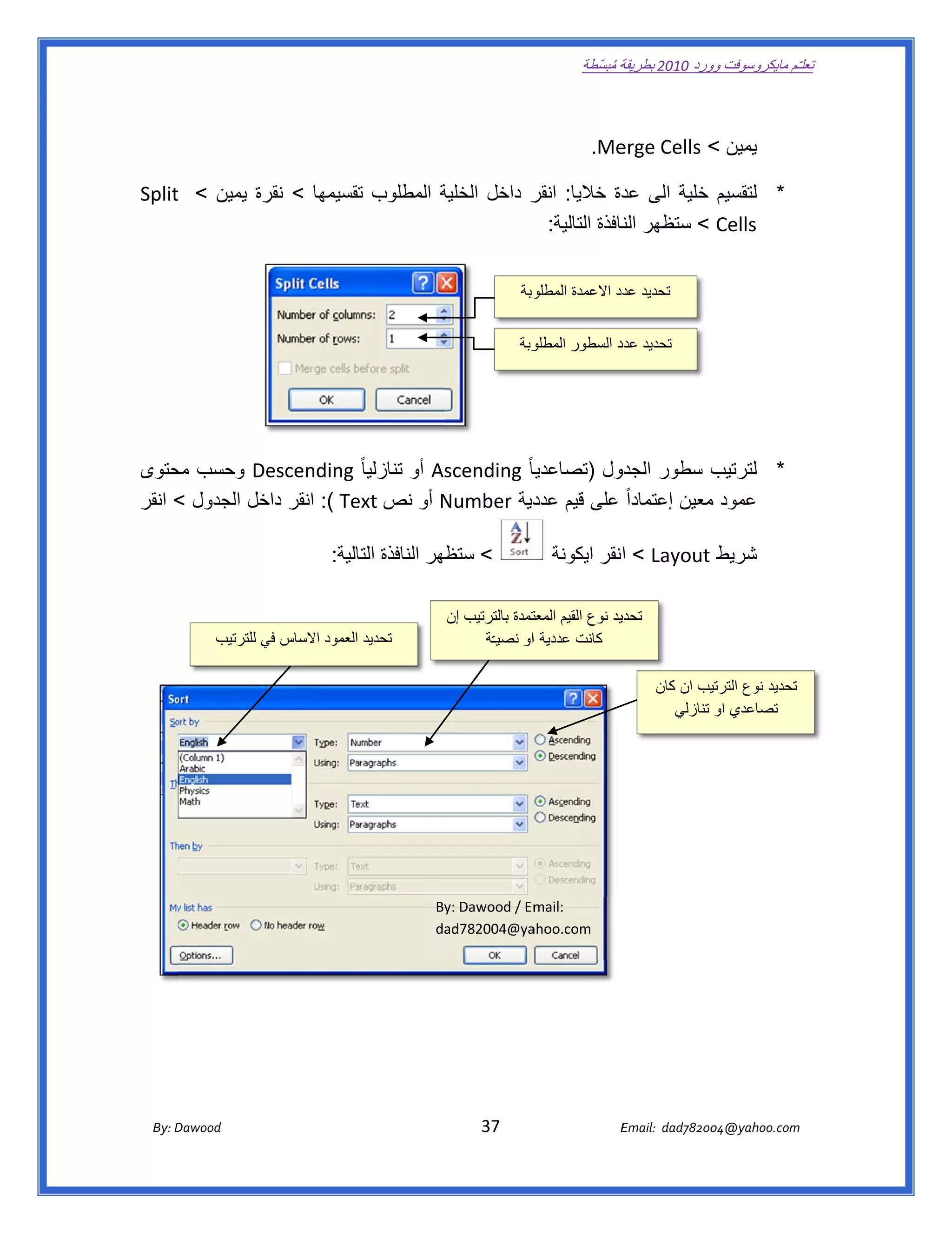 ‫ تعللـّم مايكروسوفت ورد 0102 بطريقة ُ‬
                                                                                                       ‫ة مبسّطة‬             ‫وو‬

‫ ‬

                                                                                                      ‫‪  .Me‬‬
                                                                                                          ‫يمين < ‪erge Cells‬‬

‫* لتقسيم خلية الى دة خاليا: ر داخل الخلية المطلوب قسيمھا < رة يمين < ‪Split‬‬
    ‫ ‪t‬‬        ‫نقر‬      ‫تق‬        ‫ة‬           ‫انقر‬           ‫عد‬
                                             ‫‪ < Cells‬ستظھر نافذة التالية:  ‬
                                                            ‫الن‬


                                                                                        ‫وبة‬
                                                                                          ‫ تحديد دد االعمدة المطلو‬
                                                                                                          ‫عد‬


                                                                                        ‫وبة‬
                                                                                          ‫ تحديد د السطور المطلو‬
                                                                                                        ‫عدد‬                                 ‫ ‬




‫‪ De‬وحسب حتوى‬
    ‫مح‬          ‫‪ As‬أو تنازليا ً ‪escending‬‬
                                        ‫يا ً ‪scending‬‬
                                                   ‫ول )تصاعديا‬
                                                             ‫ب سطور الجدو‬
                                                                        ‫* لترتيب‬
‫عمود معين إعتماداً على قيم دية ‪ Number‬أو نص ‪ :( Te‬انقر خل الجدول < انقر‬
               ‫داخ‬        ‫ ‪ext‬‬          ‫‪N‬‬           ‫عدد‬                ‫م‬

                                          ‫< ظھر النافذة الية:  ‬
                                                ‫التا‬        ‫ستظ‬                                 ‫شريط ‪ < Layout‬اانقر ايكونة‬

                                                                                                                                            ‫ ‬
                                                                       ‫تمدة بالترتيب إن‬
                                                                                      ‫يد نوع القيم المعت‬
                                                                                                       ‫تحدي‬
                  ‫تحديد العمود االساس في للترتيب‬
                          ‫ي‬                                                  ‫ كانت عددية ااو نصيـّة‬
                                                                                                                                            ‫ ‬
                                                                                                                        ‫يب ان كان‬‫تحديد نوع الترتي‬
                                                                                                                           ‫ تصاعدي او تنازلي‬




                                                                     ‫‪By‬‬
                                                                      ‫‪y: Dawood / Em‬‬
                                                                                   ‫ :‪mail‬‬
                                                                     ‫‪da‬‬
                                                                      ‫‪ad782004@ya‬‬ ‫ ‪ahoo.com‬‬



                                                                                                                                                         ‫ ‬

                                                                                                                                                         ‫ ‬



       ‫‪ Dawood                                                                          37                                   E‬‬
    ‫‪By: D‬‬                                                                                                                    ‫00287‪Email:  dad‬‬
                                                                                                                                            ‫  ‪04@yahoo.com‬‬
 