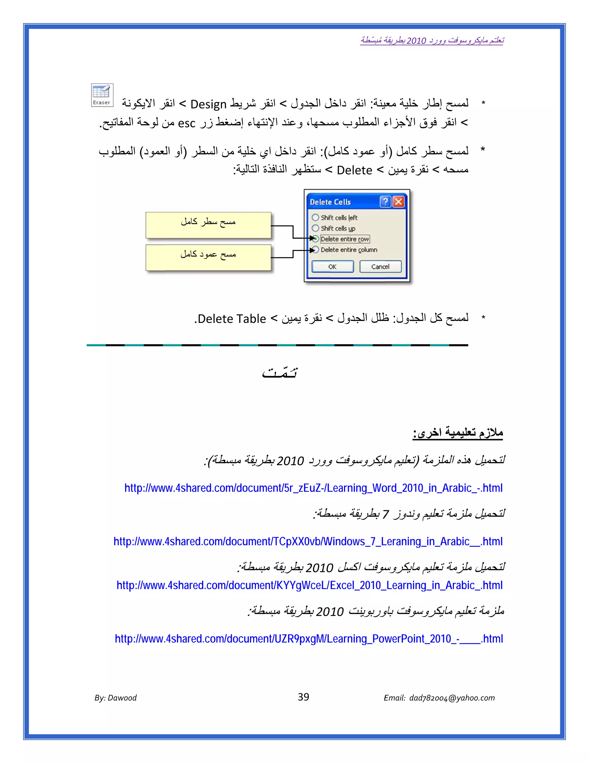 ‫ تعللـّم مايكروسوفت ورد 0102 بطريقة ُ‬
                                                                                                       ‫ة مبسّطة‬             ‫وو‬

‫ ‬


            ‫لمسح إطار خلية عينة: انقر ل الجدول < انقر شريط ‪ < Design‬انقر االيكونة‬
                     ‫قر‬                               ‫داخل‬      ‫معي‬         ‫إ‬                                                                       ‫*‬
    ‫يح.  ‬
        ‫ء المطلوب سحھا، وعند اإلنتھاء إضغط زر ‪ esc‬من لوحة المفاتي‬
                     ‫ن‬          ‫ط‬                     ‫مس‬        ‫< انقر فوق األجزاء‬

      ‫* لمسح سطر كامل )أو عمود ل(: انقر داخل اي خلية من السطر )أو لعمود( المطلو‬
     ‫وب‬           ‫ال‬                                   ‫كامل‬                 ‫س‬
                              ‫مسحه < نقرة يمين < ‪ < Delete‬ستظھر النافذة التالية:  ‬
                                                                                                                                             ‫ ‬

                                    ‫ مسح سطر كامل‬


                                    ‫ مسح عمود كامل‬
‫ ‬                                                                                                  ‫ ‬



                                      ‫ ‬   ‫‪.Dele‬‬
                                              ‫لمسح كل الجدول: ظلل الجدول < نقرة يمين < ‪ete Table‬‬
                                                                               ‫ظ‬          ‫ك‬                                                         ‫*‬




                                                                 ‫تـَمّـت‬
                                                                 ‫ـت‬

                                                                                                                          ‫الزم تعليمية اخرى:‬
                                                                                                                              ‫ا‬           ‫مال‬

                                            ‫حميل ھذه لزمة )تعليم مايكروسوفت وورد 0102 بطريقة طة(:‬
                                               ‫مبسط‬             ‫و‬         ‫ما‬          ‫الملز‬     ‫لتح‬
               ‫‪http://ww‬‬
                       ‫‪ww.4shared.co‬‬
                                   ‫‪om/documen‬‬
                                            ‫‪nt/5r_zEuZ-/L‬‬
                                                        ‫‪Learning_Wo‬‬
                                                                  ‫_‪ord_2010_in‬‬
                                                                             ‫‪_Arabic_-.htm‬‬
                                                                                         ‫‪ml‬‬

                                                                                     ‫  حميل ملزمة تعليم وندوز 7 بطريقة سطة:‬
                                                                                       ‫مبسط‬                  ‫ت‬          ‫لتح‬
           ‫4.‪http://www‬‬
                      ‫‪4shared.com‬‬
                                ‫‪m/document/T‬‬
                                           ‫‪TCpXX0vb/W‬‬
                                                    ‫‪Windows_7_L‬‬
                                                              ‫‪Leraning_in_A‬‬
                                                                         ‫‪_Arabic__.htm‬‬
                                                                                     ‫‪ml‬‬

                                                        ‫سوفت اكسل 0102 بطريقة مبسطة:‬
                                                               ‫ة‬         ‫0‬         ‫  حميل ملزمة تعليم مايكروس‬
                                                                                               ‫ت‬          ‫لتح‬
            ‫‪http://www.4shared.com‬‬
                                 ‫/‪m/document‬‬
                                           ‫‪/KYYgWceL/E‬‬
                                                     ‫_0102_‪Excel‬‬
                                                               ‫_‪_Learning_in‬‬
                                                                           ‫‪_Arabic_.htm‬‬
                                                                                      ‫‪ml‬‬

                                                            ‫لزمة تعليم يكروسوفت وربوينت 0102 بطريقة مبسطة:‬
                                                                ‫مب‬                   ‫باو‬     ‫مايك‬       ‫ملز‬
           ‫.‪http://www‬‬
                     ‫‪.4shared.com‬‬
                                ‫‪m/document/UZR9pxgM/L‬‬
                                                    ‫‪Learning_Pow‬‬
                                                               ‫‪werPoint_2010_-____.htm‬‬
                                                                                     ‫‪ml‬‬




       ‫‪ Dawood                                                                          39                                   E‬‬
    ‫‪By: D‬‬                                                                                                                    ‫00287‪Email:  dad‬‬
                                                                                                                                            ‫  ‪04@yahoo.com‬‬
 