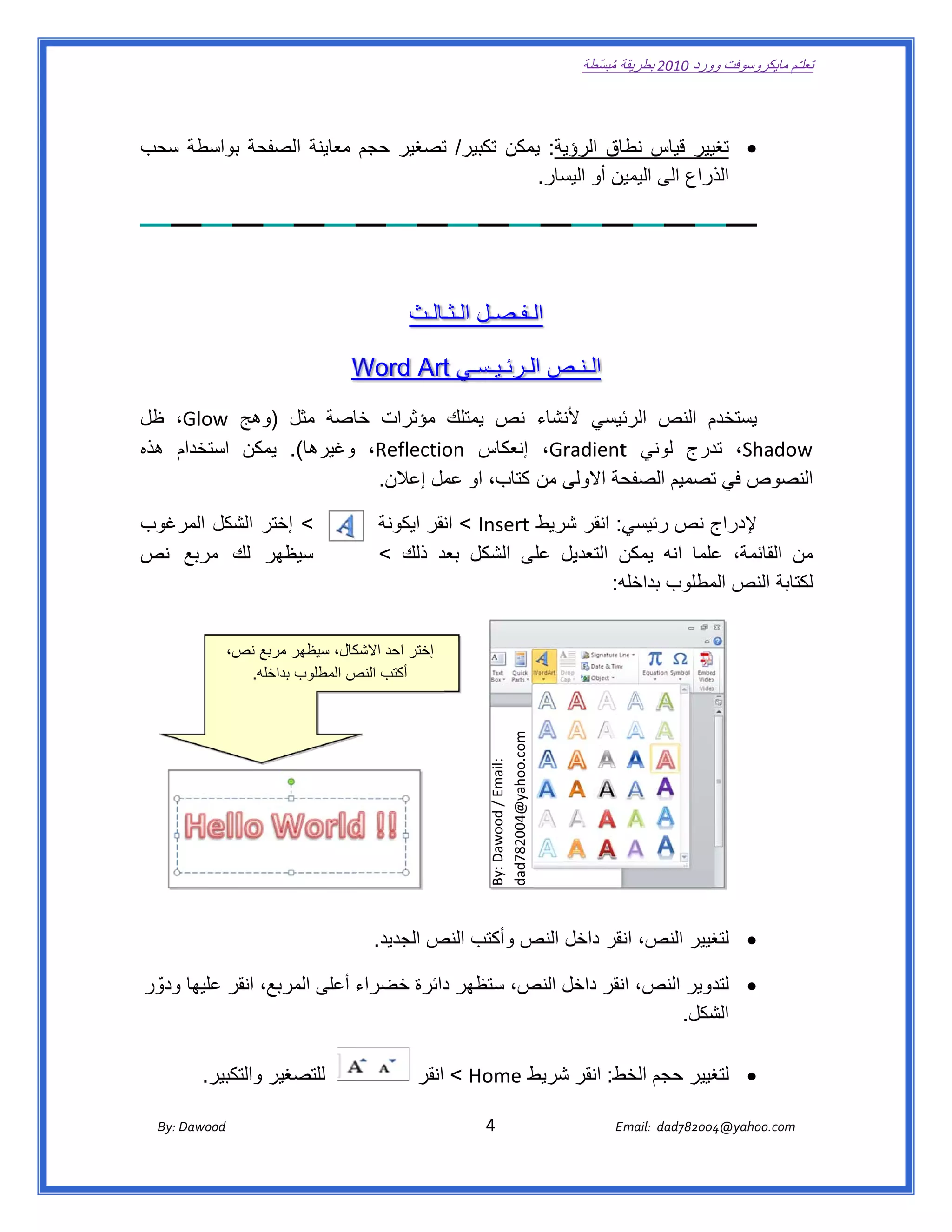 ‫ تعللـّم مايكروسوفت ورد 0102 بطريقة ُ‬
                                                                                                            ‫ة مبسّطة‬             ‫وو‬

    ‫ ‬

                ‫‪ ‬يير قياس اق الرؤية: يمكن تكبير/ تصغير حجم معاينة الصفح‬
    ‫حة بواسطة سحب‬
      ‫س‬                              ‫ت‬          ‫يم‬            ‫نطا‬      ‫تغي‬
                                                  ‫ال راع الى ين أو اليسار.‬
                                                             ‫اليمين‬   ‫ذر‬

‫ ‬



                                                                  ‫اللـفـصـل ـالـث‬
                                                                      ‫الـثـ‬

                                                     ‫الـنـص اللـرئـيـسـي ‪Word Art‬‬
                                                     ‫‪W‬‬      ‫‪t‬‬

    ‫م النص ئيسي ألنشاء نص يمتلك مؤثرات اصة مثل وھج ‪ ،Glow‬ظل‬
                  ‫)و‬        ‫خا‬                                ‫الرئ‬      ‫يستخدم‬
    ‫‪ ،Shadow‬درج لوني ‪ ،Gradient‬إنعكاس ‪ ،Reflectio‬وغيرھا(. مكن استخدام ھذه‬
        ‫م‬         ‫يم‬                    ‫‪on‬‬                    ‫‪t‬‬         ‫تد‬      ‫‪w‬‬
                              ‫حة االولى من كتاب، او مل إعالن.  ‬
                                        ‫عم‬                    ‫نصوص في تصميم الصفح‬
                                                                        ‫ت‬       ‫الن‬

    ‫< إختر الشكل رغوب‬
       ‫المر‬    ‫ر‬                                           ‫ي: انقر شريط ‪ < Insert‬نقر ايكونة‬
                                                                    ‫ان‬                    ‫ج نص رئيسي‬  ‫إلدراج‬
    ‫سيظھر لك مربع نص‬
               ‫ر‬                                           ‫ن التعديل لى الشكل بعد ذلك <‬
                                                                   ‫عد‬        ‫على‬          ‫ن القائمة، علما انه يمكن‬
                                                                                                      ‫ع‬          ‫من‬
                                                                                         ‫كتابة النص مطلوب بداخله‬
                                                                                        ‫ه:‬           ‫الم‬          ‫لك‬


                       ‫كال، سيظھر مربع نص،‬
                           ‫بع‬            ‫إختر احد االشك‬
                         ‫ أكتب النص المطلوب خله.‬
                            ‫بداخ‬        ‫ص‬
                                                                                     ‫ ‪dad782004@yahoo.com‬‬
                                                                                     ‫ :‪By: Dawood / Email‬‬




                                                       ‫‪ ‬غيير النص، نقر داخل ص وأكتب النص الجديد.  ‬
                                                                 ‫ص‬          ‫النص‬     ‫ان‬         ‫لتغ‬

    ‫‪ ‬لتدوير النص، نقر داخل ص، ستظھر دائرة خضراء أعلى المربع، انقر عليھا ودوّ ر‬
         ‫و‬                                   ‫د‬        ‫النص‬     ‫ان‬
                                                                    ‫شكل.  ‬‫الش‬

               ‫للتصغير والتكبير.  ‬                                              ‫‪ ‬غيير حجم ط: انقر شريط‬
                                                                    ‫ط ‪ < Home‬انقر‬          ‫الخط‬     ‫لتغ‬

           ‫‪ Dawood                                                                          4                                   E‬‬
        ‫ :‪By‬‬                                                                                                                    ‫00287‪Email:  dad‬‬
                                                                                                                                               ‫  ‪04@yahoo.com‬‬
 