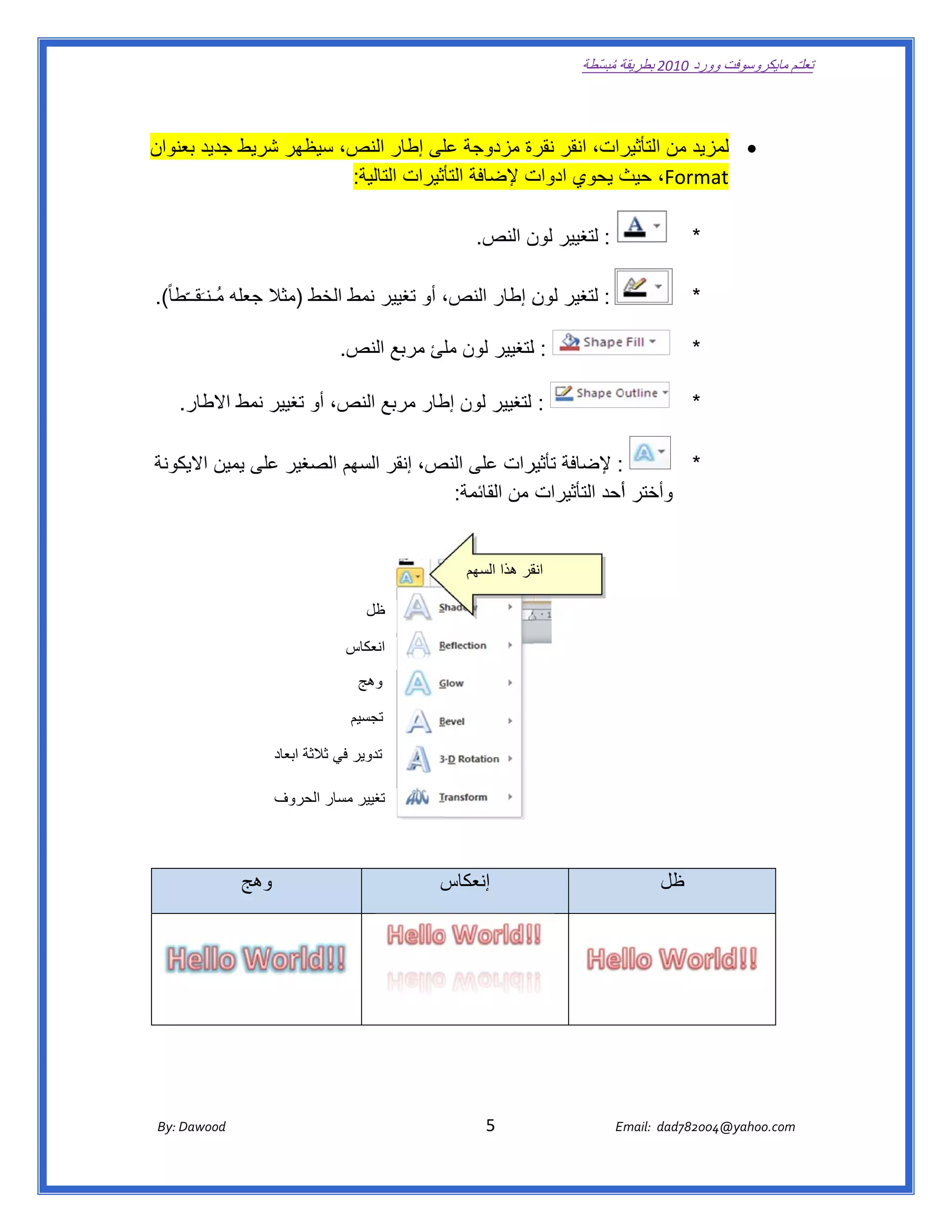 ‫ تعللـّم مايكروسوفت ورد 0102 بطريقة ُ‬
                                                                                                      ‫ة مبسّطة‬             ‫وو‬

‫ ‬

    ‫رات، انقر رة مزدوجة لى إطار ص، سيظھر شريط جديد نوان‬
       ‫بعن‬       ‫ش‬        ‫النص‬           ‫عل‬       ‫نقر‬    ‫‪ ‬زيد من التأثير‬
                                                                      ‫لمز‬
                         ‫‪ ،Format‬ث يحوي ت إلضافة أثيرات التالية:  ‬
                           ‫:‬             ‫التأ‬     ‫ادوات‬  ‫حيث‬

                                                                           ‫: لتغيير ن النص.  ‬
                                                                                   ‫لون‬                                          ‫*‬

‫: لتغير ن إطار النص، أو تغيير نمط الخط )مثال جعله مُـنـَقــّطا ً(.  ‬
                                   ‫ط‬                       ‫لون‬                                                                  ‫*‬

                                           ‫: للتغيير لون لئ مربع ص.  ‬
                                              ‫النص‬    ‫مل‬                                                                        ‫*‬

      ‫: لتغيير لون طار مربع ص، أو تغيير نمط االطار.  ‬
                              ‫النص‬     ‫إط‬                                                                                       ‫*‬

    ‫: إلضافة يرات على ص، إنقر ھم الصغير لى يمين كونة‬
       ‫االيك‬   ‫عل‬        ‫السھ‬    ‫النص‬         ‫تأثير‬                 ‫*‬
                                   ‫وأختر أأحد التأثيرات من القائمة:‬


                                                                           ‫قر ھذا السھم‬
                                                                                      ‫انق‬

                                                    ‫ظل‬

                                               ‫انعكاس‬
                                               ‫س‬
                                                  ‫وھج‬

                                                ‫تجسيم‬
                                                ‫م‬

                               ‫تدوير في ثالثة ابعاد‬
                                              ‫ر‬

                               ‫تغيير مسار الحروف‬



                       ‫وھج‬
                         ‫و‬                                           ‫إنعكاس‬
                                                                     ‫س‬                                                  ‫ظل‬




                                                                                                                  ‫ ‬

                                                                                                                  ‫ ‬
       ‫‪ Dawood                                                                          5                                   E‬‬
    ‫ :‪By‬‬                                                                                                                    ‫00287‪Email:  dad‬‬
                                                                                                                                           ‫  ‪04@yahoo.com‬‬
 
