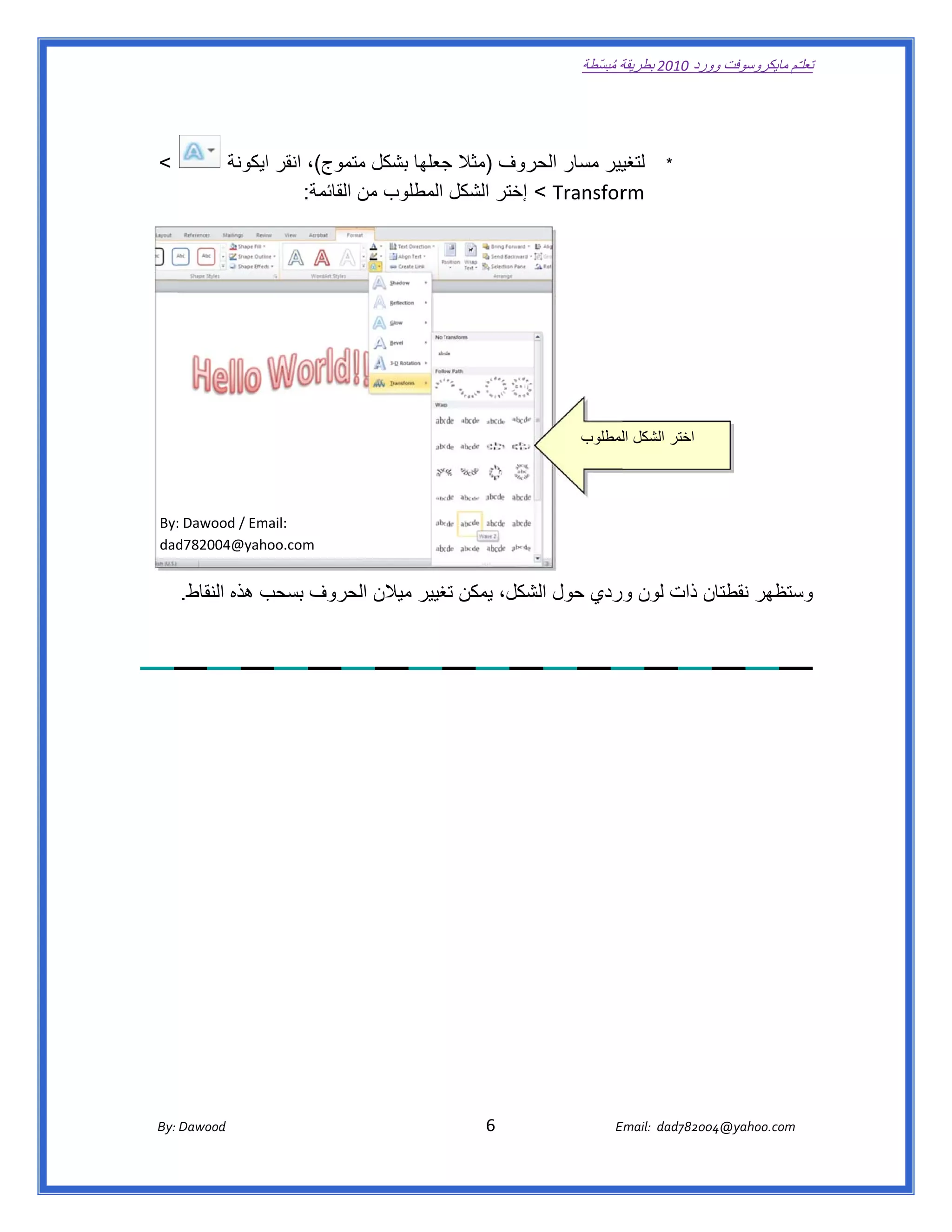 ‫ تعللـّم مايكروسوفت ورد 0102 بطريقة ُ‬
                                                                                                      ‫ة مبسّطة‬             ‫وو‬

‫ ‬


    ‫<‬               ‫يير مسار روف )مثال جعلھا بشكل تموج(، انقر ايكونة‬
                         ‫ا‬             ‫مت‬        ‫ج‬           ‫الحر‬      ‫لتغي‬                                               ‫*‬
                             ‫‪ < Transfor‬إختر الشكل المطلوب من القائمة:  ‬
                                                                       ‫‪rm‬‬




                                                                                                      ‫ اختر الشكل اللمطلوب‬



    ‫:‪By‬‬
      ‫‪: Dawood / Em‬‬
                  ‫ :‪mail‬‬
    ‫‪dad‬‬
      ‫ ‪d782004@yahoo.com‬‬


         ‫ن ذات لون وردي حول شكل، يمكن غيير ميالن حروف بسحب ھذه النقاط.‬
                     ‫ب‬       ‫الح‬        ‫تغ‬        ‫الش‬                ‫ستظھر نقطتان‬
                                                                                ‫وس‬




       ‫‪ Dawood                                                                          6                                   E‬‬
    ‫ :‪By‬‬                                                                                                                    ‫00287‪Email:  dad‬‬
                                                                                                                                           ‫  ‪04@yahoo.com‬‬
 