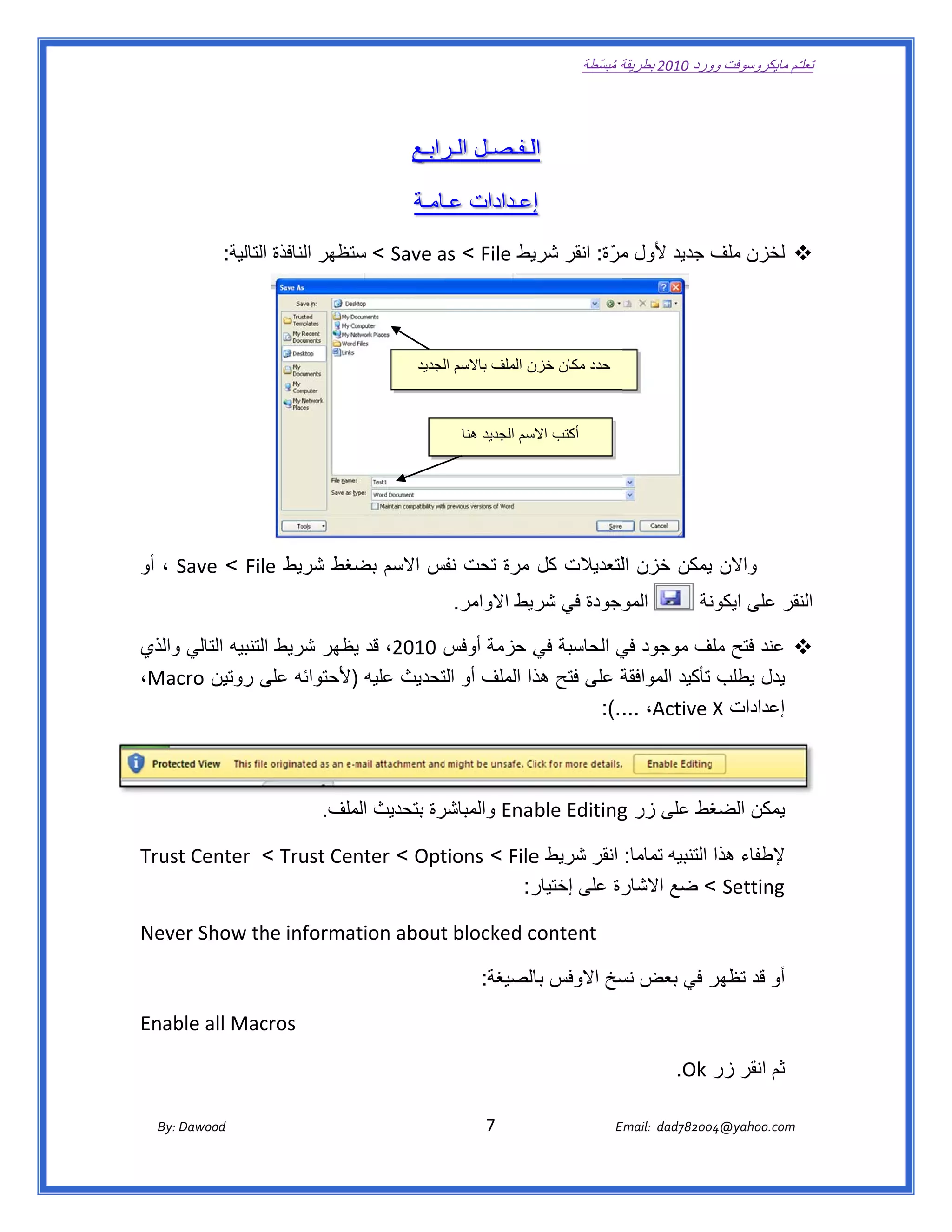 ‫ تعللـّم مايكروسوفت ورد 0102 بطريقة ُ‬
                                                                                                      ‫ة مبسّطة‬             ‫وو‬

‫ ‬

                                                               ‫اللـفـصـل رابـع‬
                                                                   ‫الـر‬

                                                               ‫إإعـدادات ـامـة‬
                                                                   ‫عـ‬

                ‫‪ ‬لخزن ف جديد ألول مرّ ة: انقر يط ‪ < Save a < File‬ستظھر النافذة التالية:  ‬
                                       ‫س‬        ‫‪as‬‬        ‫شري‬         ‫م‬           ‫ملف‬




                                                                ‫حدد مكان ن الملف باالسم لجديد‬
                                                                    ‫ال‬             ‫خزن‬



                                                                          ‫أكتب سم الجديد ھنا‬
                                                                                      ‫االس‬




‫واالن يمكن خزن اللتعديالت كل مرة تحت نفس االسم ضغط شريط ‪ ، Save < File‬أو‬
     ‫‪S‬‬         ‫‪e‬‬        ‫بض‬      ‫فس‬                               ‫ي‬
                                                                        ‫وجودة في ريط االوامر.‬
                                                                                   ‫شر‬       ‫المو‬                                  ‫نة‬
                                                                                                                                   ‫نقر على ايكون‬
                                                                                                                                               ‫الن‬

‫‪ ‬عند فتح لف موجود ي الحاسبة ي حزمة أوفس 0102، قد يظھر شريط التنبيه التالي والذي‬
    ‫و‬              ‫ا‬         ‫ي‬           ‫س‬        ‫في‬        ‫في‬          ‫ملف‬
‫ة على فتح ذا الملف أو تحديث عليه )ألحتوائه على روتين ‪،Mac‬‬
     ‫‪cro‬‬          ‫ى‬          ‫)‬          ‫الت‬       ‫ھذ‬         ‫يدل يطلب تأكيد الموافقة‬
                                                        ‫إعدادات ‪  :(.... ،Active X‬‬



                                                       ‫غط على زر ‪ Enable Editing‬والمباشر‬
                                          ‫رة بتحديث ملف.‬
                                             ‫الم‬                             ‫‪g‬‬         ‫يمكن الضغ‬

‫‪Trust Center  < Trust Cen < Opt‬‬
                        ‫‪nter‬‬  ‫إلطفاء ھذا التنبيه تماما: انقر شريط ‪tions < File‬‬
                                         ‫‪e‬‬
                                        ‫ر:‬
                                         ‫رة على إختيار‬
                                                     ‫‪ < Setting‬ضع االشار‬

‫‪Neve‬‬
   ‫‪er Show th‬‬
            ‫‪he information about‬‬
                               ‫‪t blocked c‬‬
                                         ‫‪content‬‬

                                                                               ‫ر في بعض سخ االوفس الصيغة:‬
                                                                                     ‫با‬        ‫نس‬       ‫أو قد تظھر‬

   ‫‪ble all Mac‬‬
‫‪Enab‬‬         ‫‪cros‬‬

                                                                                                                            ‫ثم انقر زر ‪.Ok‬‬

       ‫‪ Dawood                                                                          7                                   E‬‬
    ‫ :‪By‬‬                                                                                                                    ‫00287‪Email:  dad‬‬
                                                                                                                                           ‫  ‪04@yahoo.com‬‬
 