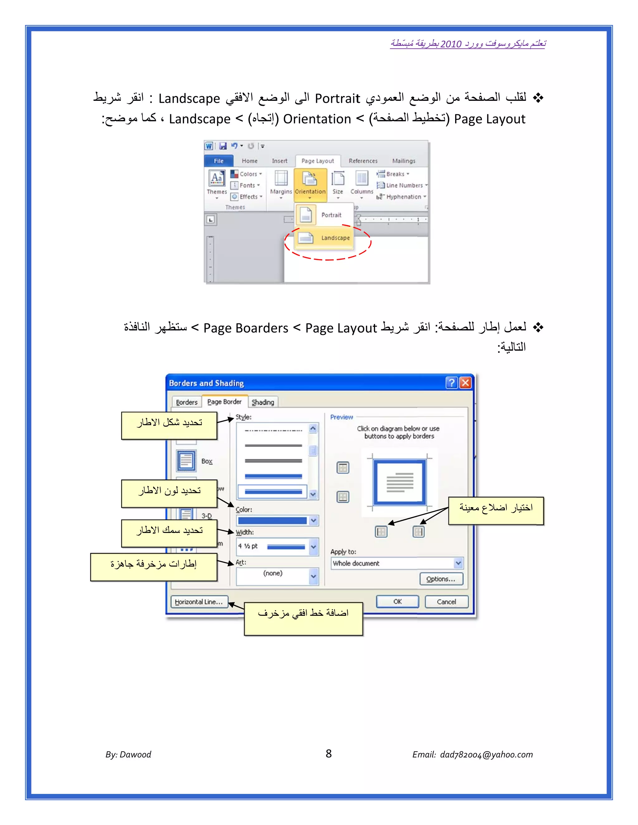 ‫ تعللـّم مايكروسوفت ورد 0102 بطريقة ُ‬
                                                                                                      ‫ة مبسّطة‬             ‫وو‬

‫ ‬

‫حة من ضع العمودي ‪ Portrait‬الى الوضع فقي ‪ : Landscape‬انقر شريط‬
    ‫ش‬                   ‫االف‬      ‫ى‬          ‫‪t‬‬         ‫الوض‬     ‫‪ ‬لقلب الصفح‬
‫‪ ، La‬كما ضح:  ‬
    ‫موض‬       ‫ط الصفحة( < ‪) Orientation‬إتجاه( < ‪andscape‬‬
                                                       ‫‪) Page‬تخطيط‬
                                                                 ‫‪e Layout‬‬




          ‫‪ < Page B‬ستظھر النافذة‬
                     ‫ست‬        ‫‪ ‬لعمل إطار للصفحة: ر شريط ‪Boarders < Page Layo‬‬
                                                  ‫‪out‬‬    ‫انقر‬
                                                                     ‫التالية:  ‬




              ‫تحديد شكل االطار‬
                       ‫ش‬




               ‫تحديد لون االطار‬
                                                                                                                              ‫اختيار اضالع معينة‬
                                                                                                                                  ‫م‬
              ‫تحديد سمك االطار‬
                       ‫س‬

     ‫ات مزخرفة زة‬
      ‫جاھز‬      ‫إطارا‬



                                                        ‫اضافة خط افقي مزخرف‬
                                                              ‫ي‬




       ‫‪ Dawood                                                                          8                                   E‬‬
    ‫ :‪By‬‬                                                                                                                    ‫00287‪Email:  dad‬‬
                                                                                                                                           ‫  ‪04@yahoo.com‬‬
 