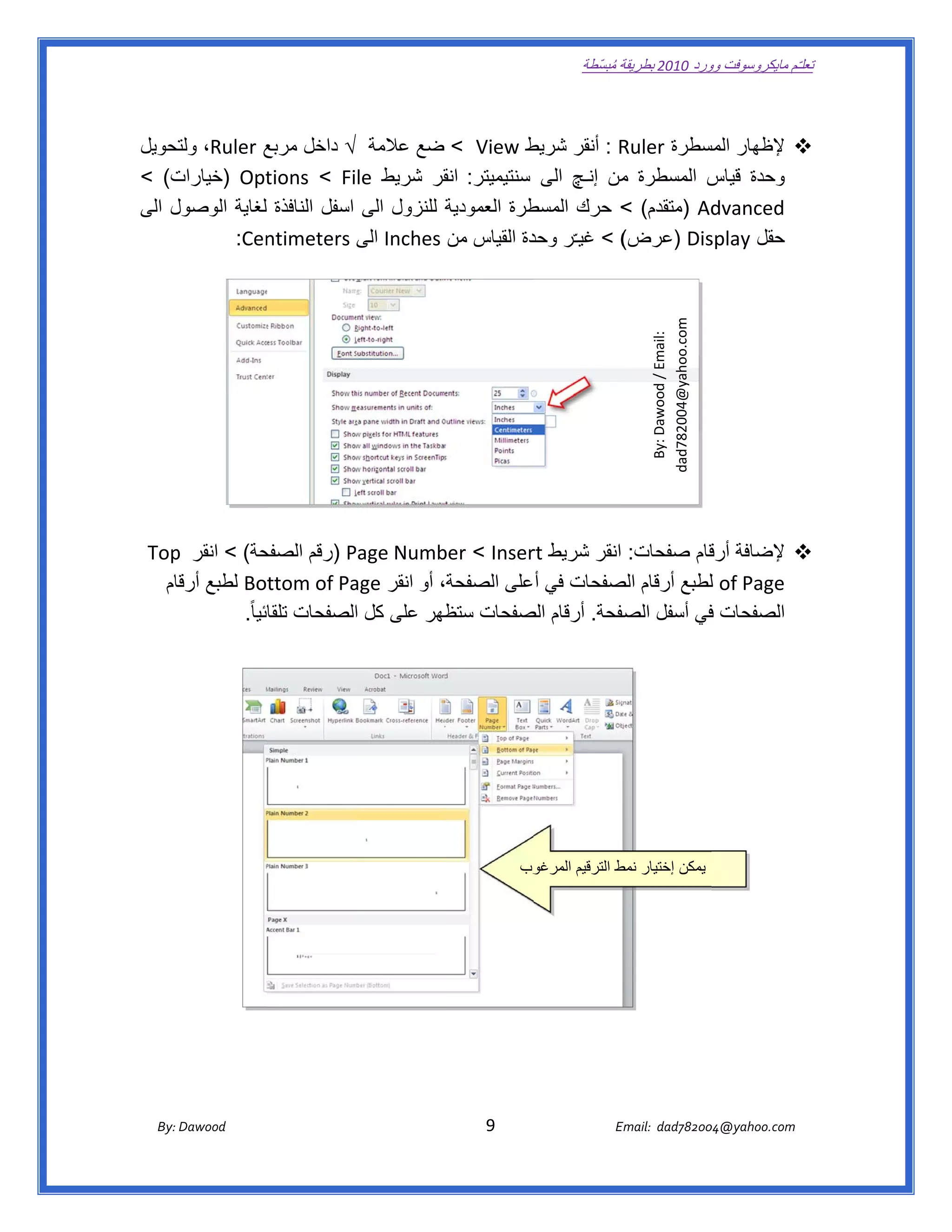 ‫ تعللـّم مايكروسوفت ورد 0102 بطريقة ُ‬
                                                                                                       ‫ة مبسّطة‬             ‫وو‬

‫ ‬

‫ط ‪ < View‬ضع عالمة √ داخل مربع ‪ ،Ruler‬تحويل‬
     ‫ولت‬       ‫ع‬                                    ‫‪ : R‬أنقر شريط‬
                                                                ‫‪ ‬إلظھار مسطرة ‪Ruler‬‬
                                                                         ‫المس‬
‫ت( <‬‫‪) Opt‬خيارات‬ ‫وحدة س المسطرة من إنـچ الى سنتيميتر:   قر شريط ‪tions < File‬‬
                                         ‫انق‬                    ‫م‬         ‫قياس‬
‫طرة العمودية للنزول الى اسفل النافذة لغاية الوصول الى‬
    ‫ل‬                                               ‫‪) Ad‬متقدم( < حرك المسط‬‫‪dvanced‬‬
               ‫( < غيـّر دة القياس من ‪ Inches‬الى ‪ntimeters‬‬
          ‫‪  :Cen‬‬                                    ‫وحد‬         ‫‪) Dis‬عرض(‬‫حقل ‪splay‬‬

                                                                                                                                                   ‫ ‬




                                                                                                                        ‫ ‪dad782004@yahoo.com‬‬
                                                                                                                          ‫ :‪By: Dawood / Email‬‬
    ‫حة( < انقر ‪Top‬‬
      ‫ ‪p‬‬            ‫‪ ‬إلضافة قام صفحات: انقر شريط ‪) Page Numb < Inser‬رقم الصفح‬
                                ‫‪P‬‬          ‫‪ber‬‬     ‫‪rt‬‬                 ‫أرق‬
      ‫‪ of Page‬لطبع أرقام صفحات في أعلى الصفحة، أو انقر ‪ Bottom of Pa‬لطبع قام‬
       ‫أرقا‬                     ‫‪age‬‬                         ‫الص‬       ‫ل‬
              ‫الصفحات في أسفل صفحة. أرقام صفحات ظھر على كل الصفحات تلقائيا ً.  ‬
                                 ‫ا‬          ‫ستظ‬   ‫الص‬         ‫الص‬     ‫ف‬




                                                                                         ‫وب‬
                                                                                          ‫ يمكن إختيار ط الترقيم المرغو‬
                                                                                                         ‫نمط‬




        ‫‪ Dawood                                                                          9                                   E‬‬
     ‫ :‪By‬‬                                                                                                                    ‫00287‪Email:  dad‬‬
                                                                                                                                            ‫  ‪04@yahoo.com‬‬
 