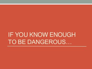 IF YOU KNOW ENOUGH
TO BE DANGEROUS…

 