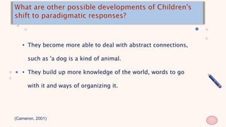 • They become more able to deal with abstract connections,
such as 'a dog is a kind of animal.
• They build up more knowledge of the world, words to go
with it and ways of organizing it.
(Cameron, 2001)
9
 