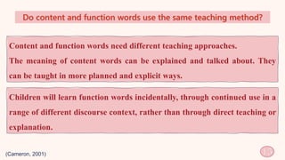 Do content and function words use the same teaching method?
15
Content and function words need different teaching approaches.
The meaning of content words can be explained and talked about. They
can be taught in more planned and explicit ways.
(Cameron, 2001)
Children will learn function words incidentally, through continued use in a
range of different discourse context, rather than through direct teaching or
explanation.
 