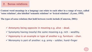 Content word meanings in a language can relate to each other in a range of ways, called
'sense relations', also labelled 'semantic relations' or ‘lexical relations’. (Lyons, 1995)
The types of sense relations that hold between words include (Cameron, 2001):
 Antonymy being opposite in meaning e.g. alive – dead.
 Synonymy having (nearly) the same meaning e.g. rich – wealthy.
 Hyponymy is an example or type of another e.g. furniture – chair.
 Meronymy is part of another: e.g. army – soldier, hand-finger
16
 