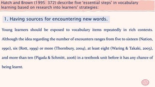 Hatch and Brown (1995: 372) describe five 'essential steps' in vocabulary
learning based on research into learners' strategies:
20
1. Having sources for encountering new words.
Young learners should be exposed to vocabulary items repeatedly in rich contexts.
Although the idea regarding the number of encounters ranges from five to sixteen (Nation,
1990), six (Rott, 1999) or more (Thornbury, 2004), at least eight (Waring & Takaki, 2003),
and more than ten (Pigada & Schmitt, 2006) in a textbook unit before it has any chance of
being learnt.
 