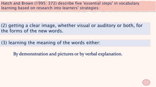 Hatch and Brown (1995: 372) describe five 'essential steps' in vocabulary
learning based on research into learners' strategies:
21
(2) getting a clear image, whether visual or auditory or both, for
the forms of the new words.
(3) learning the meaning of the words either:
 