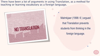 Malmkjaer (1998: 6 ) argued
that Translation prevents
students from thinking in the
foreign language.
There have been a lot of arguments in using Translation, as a method for
teaching or learning vocabulary as a foreign language.
24
 