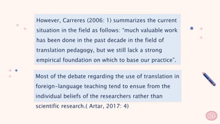 However, Carreres (2006: 1) summarizes the current
situation in the field as follows: “much valuable work
has been done in the past decade in the field of
translation pedagogy, but we still lack a strong
empirical foundation on which to base our practice”.
Most of the debate regarding the use of translation in
foreign-language teaching tend to ensue from the
individual beliefs of the researchers rather than
scientific research.( Artar, 2017: 4)
26
 