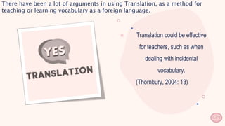 Translation could be effective
for teachers, such as when
dealing with incidental
vocabulary.
(Thornbury, 2004: 13)
27
There have been a lot of arguments in using Translation, as a method for
teaching or learning vocabulary as a foreign language.
 