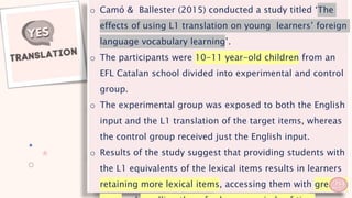 o Camó & Ballester (2015) conducted a study titled ‘The
effects of using L1 translation on young learners’ foreign
language vocabulary learning’.
o The participants were 10-11 year-old children from an
EFL Catalan school divided into experimental and control
group.
o The experimental group was exposed to both the English
input and the L1 translation of the target items, whereas
the control group received just the English input.
o Results of the study suggest that providing students with
the L1 equivalents of the lexical items results in learners
retaining more lexical items, accessing them with greater
29
 