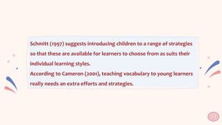 Schmitt (1997) suggests introducing children to a range of strategies
so that these are available for learners to choose from as suits their
individual learning styles.
According to Cameron (2001), teaching vocabulary to young learners
really needs an extra efforts and strategies.
31
 