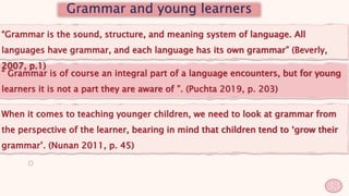 “ Grammar is of course an integral part of a language encounters, but for young
learners it is not a part they are aware of ”. (Puchta 2019, p. 203)
“Grammar is the sound, structure, and meaning system of language. All
languages have grammar, and each language has its own grammar” (Beverly,
2007, p.1)
Grammar and young learners
When it comes to teaching younger children, we need to look at grammar from
the perspective of the learner, bearing in mind that children tend to ‘grow their
grammar’. (Nunan 2011, p. 45)
33
 
