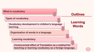 1
What is vocabulary.
Types of vocabulary.
Vocabulary development in children's language
learning.
Organisation of words in a language.
Learning vocabulary.
Controversial effect of Translation as a method for
teaching or learning vocabulary as a foreign language.
 