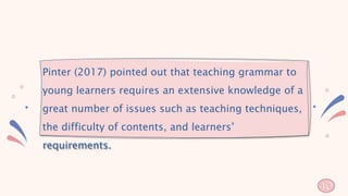 Pinter (2017) pointed out that teaching grammar to
young learners requires an extensive knowledge of a
great number of issues such as teaching techniques,
the difficulty of contents, and learners’
requirements.
40
 