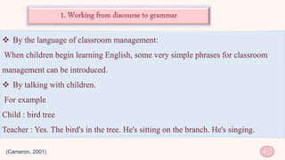  By the language of classroom management:
When children begin learning English, some very simple phrases for classroom
management can be introduced.
 By talking with children.
For example
Child : bird tree
Teacher : Yes. The bird's in the tree. He's sitting on the branch. He's singing.
(Cameron, 2001) 42
 