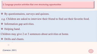 (Cameron, 2001)
45
 By questionnaires, surveys and quizzes.
e.g. Children are asked to interview their friend to find out their favorite food.
 Information gap activities.
 Helping hand.
Children may give 2 or 3 sentences about activities at home.
 Drills and chants.
 