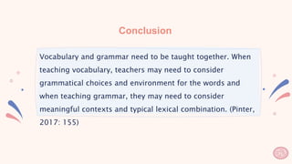 Vocabulary and grammar need to be taught together. When
teaching vocabulary, teachers may need to consider
grammatical choices and environment for the words and
when teaching grammar, they may need to consider
meaningful contexts and typical lexical combination. (Pinter,
2017: 155)
Conclusion
50
 