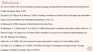 References:
 Artar, P. (2017). The role of translation in foreign-language-teaching (Doctoral dissertation) Universitat Rovira I
Virgili, Tarragona, Spain. 1-229.
 Astuti, S. R., Wijaya, B., & Bunau, E. (2013). Teaching Vocabulary to Young Learner Through Cops and Soldiers
Game. Journal Pendidikan dan Pembelajaran Khatulistiwa, 4(4), 1-11.
 Batstone, R. (1995). Grammar. Oxford: Oxford University Press.
 Baumann, J. F., Kame'enui, E. J., & Ash, G. E. (2003). Research on vocabulary instruction: voltaire redux. In: J.
Flood, D. Lapp, J. R. Squire, & J. M. Jensen (Eds.). Handbook on research on teaching the English language arts,
752–785. Mahwah, NJ: Erlbaum.
 Beverly, A. H. (2007). The role of grammar in improving student’s writing. New York: Sadlier school.
 Camó, A. C., & Ballester, E. P. (2015). ‘The Effects of Using L1 Translation on Young Learners’ Foreign
Language Vocabulary Learning’. Elia, 15, 109-134. 51
 