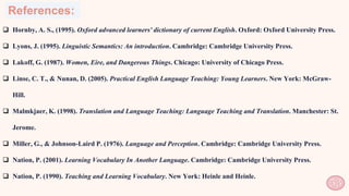 References:
 Hornby, A. S., (1995). Oxford advanced learners' dictionary of current English. Oxford: Oxford University Press.
 Lyons, J. (1995). Linguistic Semantics: An introduction. Cambridge: Cambridge University Press.
 Lakoff, G. (1987). Women, Eire, and Dangerous Things. Chicago: University of Chicago Press.
 Linse, C. T., & Nunan, D. (2005). Practical English Language Teaching: Young Learners. New York: McGraw-
Hill.
 Malmkjaer, K. (1998). Translation and Language Teaching: Language Teaching and Translation. Manchester: St.
Jerome.
 Miller, G., & Johnson-Laird P. (1976). Language and Perception. Cambridge: Cambridge University Press.
 Nation, P. (2001). Learning Vocabulary In Another Language. Cambridge: Cambridge University Press.
 Nation, P. (1990). Teaching and Learning Vocabulary. New York: Heinle and Heinle.
53
 