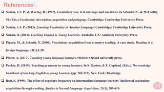 References:
 Nation, I. S. P., & Waring, R. (1997). Vocabulary size, text coverage and word lists. In Schmitt, N., & McCarthy,
M. (Eds.),Vocabulary: description, acquisition and pedagogy. Cambridge: Cambridge University Press.
 Nation, I. S. P. (2013). Learning Vocabulary in Another Language. Cambridge: Cambridge University Press.
 Nunan, D. (2011). Teaching English to Young Learners. Anaheim, CA: Anaheim University Press.
 Pigada, M., & Schmitt, N. (2006). Vocabulary acquisition from extensive reading: A case study. Reading in a
foreign language, 18(1),1-28.
 Pinter, A. (2017). Teaching young language learners. Oxford: Oxford university press.
 Puchta, H. (2019), Teaching grammar to young learners. In S. Garton, & F. Copland. (Eds.), The routledge
handbook of teaching English to young Learners (pp. 203-219). New York: Routledge.
 Rott, S. (1999). The effect of exposure frequency on intermediate language learners’ incidental vocabulary
acquisition through reading. Studies in Second Language Acquisition, 21(1), 589-619. 54
 