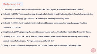 References:
55
 Thornbury, S. (2004). How to teach vocabulary. (3rd Ed). England, UK: Pearson Education Limited.
 Schmitt, N.(1997), Vocabulary learning strategies. In Schmitt, N. and McCarthy (Eds.). Vocabulary: description,
acquisition and pedagogy (pp. 199-227). . Cambridge: Cambridge University Press.
 Schmitt, N. (2008). Review article: Instructed second language vocabulary learning. Language Teaching
Research, 12, 329–363.
 Singleton, D. (1999). Exploring the second language mental lexicon. Cambridge: Cambridge University Press.
 Waring, R., & Takaki, M. (2003). At what rate do learners learn and retain new vocabulary from reading a
graded reader? Reading in a Foreign Language, 15(2), 130-163.
 Wray, A. (2002). Formulaic Language and the Lexicon. Cambridge: Cambridge University Press.
 