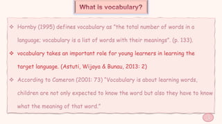  Hornby (1995) defines vocabulary as ”the total number of words in a
language; vocabulary is a list of words with their meanings”. (p. 133).
 vocabulary takes an important role for young learners in learning the
target language. (Astuti, Wijaya & Bunau, 2013: 2)
 According to Cameron (2001: 73) “Vocabulary is about learning words,
children are not only expected to know the word but also they have to know
what the meaning of that word.”
3
 