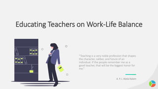 Educating Teachers on Work-Life Balance
“Teaching is a very noble profession that shapes
the character, caliber, and future of an
individual. If the people remember me as a
good teacher, that will be the biggest honor for
me.”
A. P. J. Abdul Kalam
 