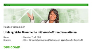 Digicomp 1
Herzlich willkommen
Umfangreiche Dokumente mit Word effizient formatieren
Datum : Dienstag, 7. Juli 2015
Referent : Oliver Künzler (oliver.kuenzler@digicomp.ch oder okuenzler@mwin.ch)
 