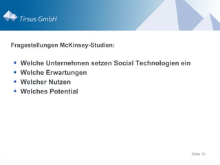 Fragestellungen McKinsey-Studien:

       Welche Unternehmen setzen Social Technologien ein
       Welche Erwartungen
       Welcher Nutzen
       Welches Potential




.                                                          Seite 15
 