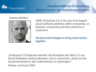 Gesellschaftliche Entwicklung
                          Neue Formen der Arbeitsorganisation

    Andrew McAfee
                          2006: Enterprise 2.0 is the use of emergent
                          social software platfoms within companies, or
                          between companies and their partners or
                          customers

                          All about technologies to bring smart brains
                          together.




    „Enterprise 2.0 bedeutet vielmehr die Konzepte des Web 2.0 von
    Social Software nachzuvollziehen und zu versuchen, diese auf die
    Zusammenarbeit in den Unternehmen zu übertragen.“
    Richter und Koch 2007
.
 