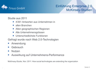 Einführung Enterprise 2.0
                                                                   McKinsey-Studien

    Studie aus 2011
             4'261 Antworten aus Unternehmen in
             allen Branchen
             Allen geographischen Regionen
             Alle Unternehmensgrössen
             Unterschiedlichste Funktionen
    Gefragt wurde nach Web 2.0-Technologien
      Anwendung
      Gebrauch
      Nutzen
      Auswirkung auf Unternehmens-Performance

    McKinsey-Studie, Nov. 2011: How social technologies are extending the organization


.                                                                                        Seite 8
 
