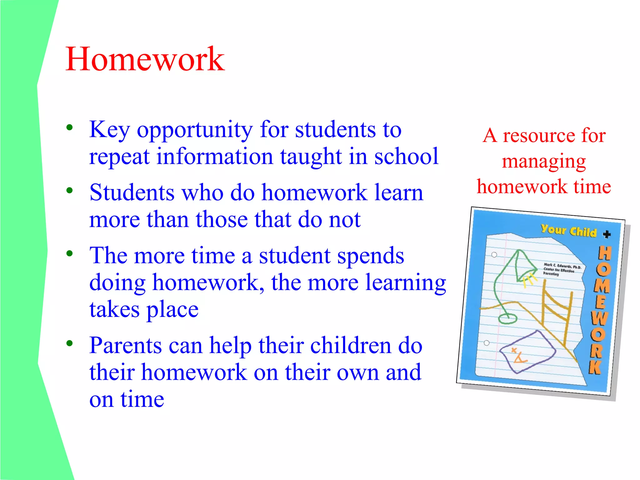 Homework
• Key opportunity for students to        A resource for
  repeat information taught in school      managing
• Students who do homework learn        homework time
  more than those that do not
• The more time a student spends
  doing homework, the more learning
  takes place
• Parents can help their children do
  their homework on their own and
  on time
 